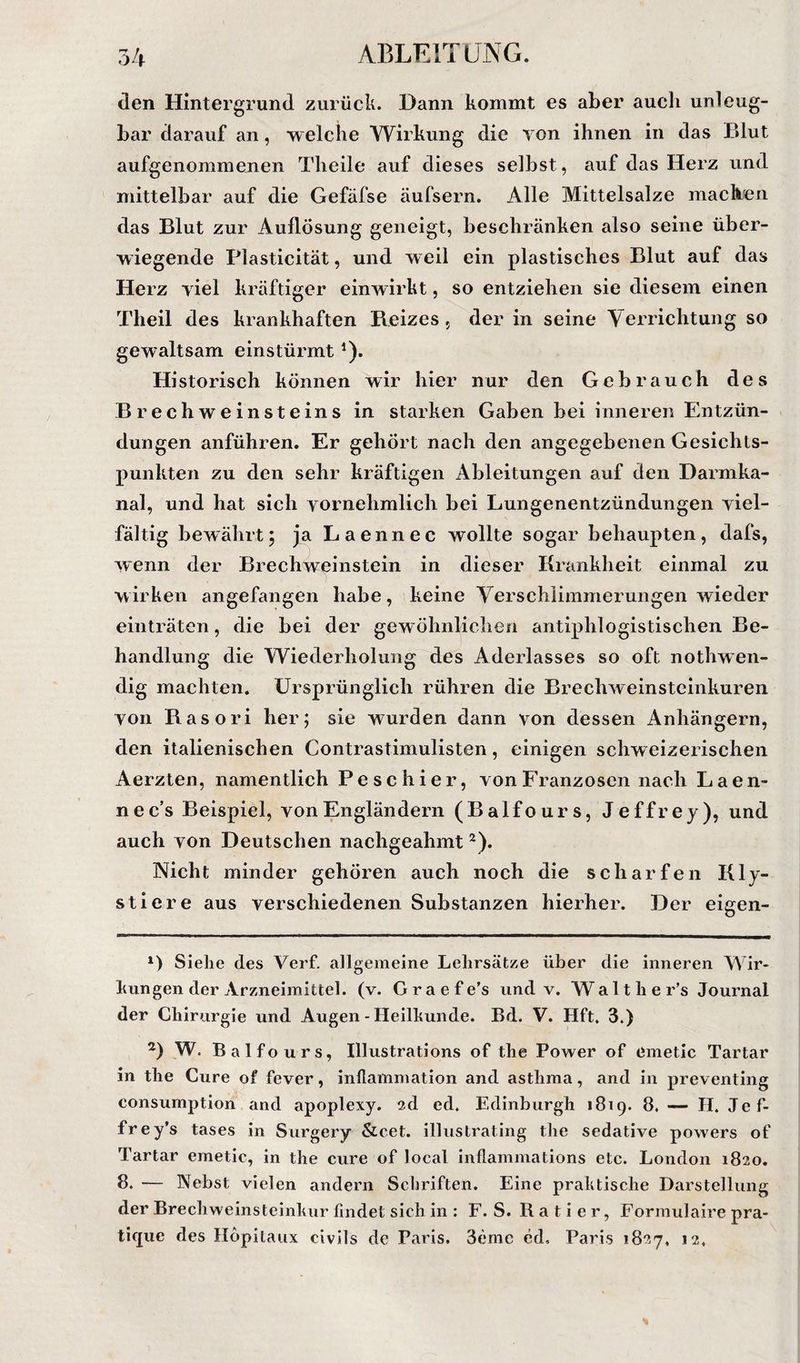 den Hintergrund zurück. Dann kommt es aber auch unleug¬ bar darauf an, welche Wirkung die Yon ihnen in das Blut aufgenommenen Theile auf dieses selbst, auf das Herz und mittelbar auf die Gefäfse äufsern. Alle Mittelsalze machen das Blut zur Auflösung geneigt, beschränken also seine über¬ wiegende Plasticität, und weil ein plastisches Blut auf das Herz viel kräftiger einwirkt, so entziehen sie diesem einen Theil des krankhaften Reizes , der in seine Verrichtung so gewaltsam einstürmt A* Historisch können wir hier nur den Gebrauch des Brechweinsteins in starken Gaben bei inneren Entzün¬ dungen anführen. Er gehört nach den angegebenen Gesichts¬ punkten zu den sehr kräftigen Ableitungen auf den Darmka¬ nal, und hat sich vornehmlich bei Lungenentzündungen viel¬ fältig bewährt; ja Laennec wollte sogar behaupten, dafs, wenn der Brechweinstein in dieser Krankheit einmal zu wirken angefangen habe, keine Verschlimmerungen wieder einträten, die bei der gewöhnlichen antiphlogistischen Be¬ handlung die Wiederholung des Aderlasses so oft nothwen- dig machten. Ursprünglich rühren die Brechweinsteinkuren von Rasori her; sie wurden dann von dessen Anhängern, den italienischen Contrastimulisten, einigen schweizerischen Aerzten, namentlich Peschier, vonEranzosen nach Laen- nec’s Beispiel, von Engländern (Balfours, Jeffrey), und auch von Deutschen nachgeahmt ^). Nicht minder gehören auch noch die scharfen Kly¬ stier e aus verschiedenen Substanzen hierher. Der eigen- *) Sielie des Verf. allgemeine Lehrsätze über die inneren Wir- hungen der jVrzneimittel. (v. G r a e f e’s und v. W a 11 h e r’s Journal der Chirurgie und Augen - Heilhunde. Bd. V. Hft, 3.) 2) W. Balfo urs, Illustrations of the Power of emetic Tartar in the Cure of fever, inllammation and asthma, and in preventing consumption and apoplexy. sd ed. Edinburgh 1819. 8, — II. Jef- frey’s tases in Surgery &amp;cet. illustrating the sedative powers of Tartar emetic, in the eure of local inflamniations etc. London 1820. 8. — Aebst vielen andern Schriften. Eine prahtische Darstellung der Brechweinsteinhur findet sich in : F. S. R a t i e r, Formulaire pra- ticpic des Ilöpitaux civils de Paris. Seme ed, Paris 1827, 12,
