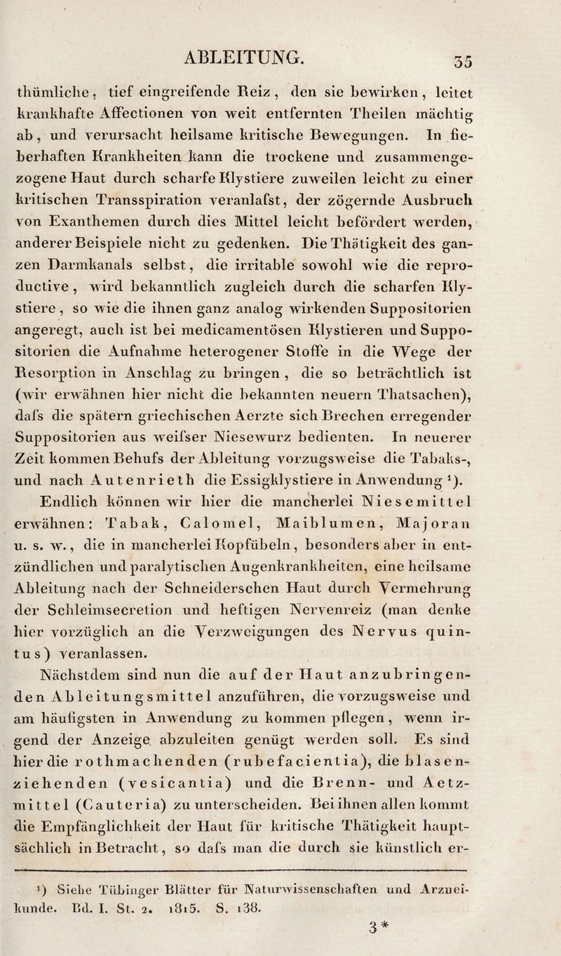 tliümliclie . tief eingreifende Reiz , den sie bewirken , leitet krankhafte AfiPectionen von weit entfernten Theilen mächtig ab, und verursacht heilsame kritische Bewegungen. In fie¬ berhaften KrankheitenJtann die trockene und zusammenge¬ zogene Haut durch scharfe Kljstiere zuweilen leicht zu einer kritischen Transspiration veranlafst, der zögernde Ausbruch von Exanthemen durch dies Mittel leicht befördert werden, anderer Beispiele nicht zu gedenken. Die Thätigkeit des gan¬ zen Darmkanals selbst, die irritable sowohl w ie die repro- ductive , wird bekanntlich zugleich durch die scharfen Kly- stiere , so wie die ihnen ganz analog wirkenden Suppositorien angeregt, auch ist bei medicamentösen Kljstieren und Suppo¬ sitorien die Aufnahme heterogener StolFe in die Wege der Resorption in Anschlag zu bringen , die so beträchtlich ist (wir erwähnen hier nicht die bekannten neuern Thatsachen), dafs die spätem griechischen Aerzte sich Brechen erregender Suppositorien aus weifser Niesewurz bedienten. In neuerer Zeit kommen Behufs der Ableitung vorzugsweise die Tabaks-, und nach A u t e n r i e t h die Essigklystiere in Anwendung ^). Endlich können wir hier die mancherlei Niesemittel erw ähnen : Tabak, C a 1 o m e 1, Maiblumen, Majoran u. s. w., die in mancherlei Kopfübeln, besonders aber in ent¬ zündlichen und paralytischen Augenkrankheiten, eine heilsame Ableitung nach der Schneiderschen Haut durch Yermehrung der Schleimsecretion und heftigen Nervenreiz (man denke hier vorzüglich an die Verzweigungen des Nervus quin- t u s ) veranlassen. Nächstdem sind nun die auf der Haut anzubringen¬ den Ableitungsmittel anzuführen, die vorzugsweise und am häufigsten in Anwendung zu kommen pflegen, wenn ir¬ gend der Anzeige, abzuleiten genügt werden soll. Es sind hier die rothmachenden(rubefacientia), die blasen¬ ziehenden (vesicantia) und die Brenn- und Ae tz- mittel (Cauteria) zu unterscheiden. Bei ihnen allen kommt die Empfänglichkeit der Haut für kritische Thätigkeit haupt¬ sächlich in Betracht, so dafs man die durch sie künstlich er- 1) Siehe Tübinger Blätter für Naturwissenschaften und Arznei- künde. Bd. I. St. 2. i8i5. S. i38. 3*