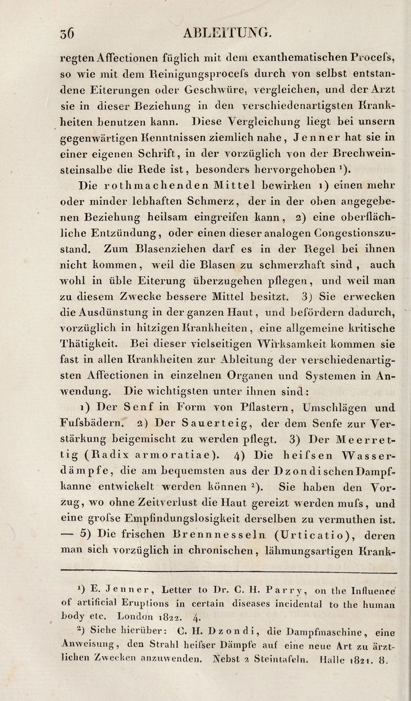 regten AfTectionen füglich mit dem exanthematischen Procefs, so wie mit dem Reinigungsprocefs durch von selbst entstan¬ dene Eiterungen oder Geschwüre, vergleichen, und der Arzt sie in dieser Beziehung in den verschiedenartigsten Krank¬ heiten benutzen kann. Diese Vergleichung liegt bei unsern gegenwärtigen Kenntnissen ziemlich nahe, Jenner hat sie in einer eigenen Schrift, in der vorzüglich von der Brechwein- steinsalbe die Bede ist, besonders hervorgehoben‘). Die rothmachenden Mittel bewirken i) einen mehr oder minder lebhaften Schmerz, der in der oben angegebe¬ nen Beziehung heilsam eingreifen kann, 2) eine oberfläch¬ liche Entzündung, oder einen dieser analogen Congestionszu- stand. Zum Blasenziehen darf es in der Begel bei ihnen nicht kommen, weil die Blasen zu schmerzhaft sind , auch wohl in üble Eiterung überzugehen pflegen, und weil man zu diesem Zwecke bessere Mittel besitzt. 3) Sie erwecken die Ausdünstung in der ganzen Haut, und befördern dadurch, vorzüglich in hitzigen Krankheiten, eine allgemeine kritische Thätigkeit. Bei dieser vielseitigen Wirksamkeit kommen sie fast in allen Krankheiten zur Ableitung der verschiedenartig¬ sten AflPectionen in einzelnen Organen und Systemen in An¬ wendung. Die wichtigsten unter ihnen sind: 1) Der Senf in Form von Pflastern, Umschlägen und Fufsbädern. 2) Der Sauerteig, der dem Senfe zur Ver¬ stärkung beigemischt zu werden pflegt. 3) Der Meerret- tig (Radix armoratiae). 4) Die heifsen Wasser¬ dämpfe, die am bequemsten aus der D z on di sehen Dampf¬ kanne entwickelt werden können ^). Sie haben den Vor¬ zug, wo ohne Zeitverlust die Haut gereizt werden mufs, und eine grofse Empfindungslosigkeit derselben zu vermuthen ist. — 5) Die frischen Brennnesseln (ürticatio), deren man sich vorzüglich in chronischen, lähmungsartigen Krank- 1) E. Jenner, Letter to Dr. C. H. Parry, on tlie Influence of artificial Eruplions in certain diseases incidental to tlie human body etc. London 1822. 4. ) Siehe hierüber: C. H. D z o n d i, die Dampfmaschine , eine Anweisung, den Strahl heifser Dämpfe auf eine neue Art zu ärzt¬ lichen Zwecken anzuwenden. Nebst 2 Stcintafeln. Halle 1821. 8.