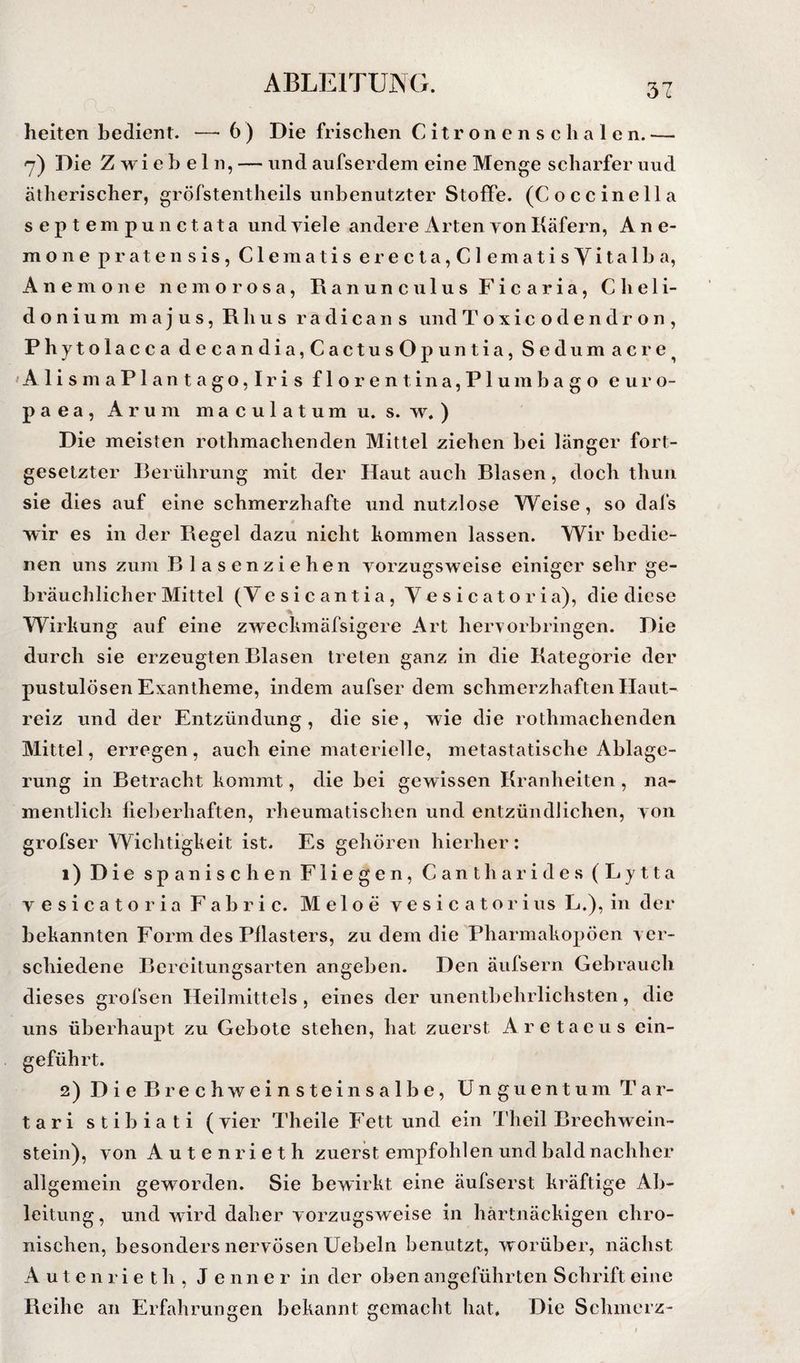 heiten bedient. — 6 ) Die frischen C i t r on e n s c h a 1 e n. — 7) Die Zwiebeln, — und aufserdem eine Menge scharfer uud ätherischer, gröfstentheils unbenutzter Stoffe. (Coccinella septempunctata und yiele andere irrten von Käfern, Ane¬ mone pratensis, Clematis erecta,Clematisyitalba, Anemone nemo rosa, Ranunculus Ficaria, Cheli- donium majus,Rhus radicans undToxicodendron, Phytolacca decandia,CactusOpuntia, Sedumacre^ 'Alis maPlantago,Iris florentina,Plumbago eui'O- p a e a , A r u m m a c u 1 a t u m u. s. w. ) Die meisten rothmachenden Mittel ziehen bei länger fort¬ gesetzter Berührung mit der Haut auch Blasen, doch thuii sie dies auf eine schmerzhafte und nutzlose Weise, so dafs wir es in der Regel dazu nicht kommen lassen. Wir bedie¬ nen uns zum Blasenziehen vorzugsweise einiger sehr ge¬ bräuchlicher Mittel (Vesicantia, Vesicatoria), die diese Wirkung auf eine zweckmäfsigere Art heiworbringen. Die durch sie erzeugten Blasen treten ganz in die Kategorie der pustulösen Exantheme, indem aufser dem schmerzhaften Haut¬ reiz und der Entzündung, die sie, wie die rothmachenden Mittel, erregen, auch eine materielle, metastatische Ablage¬ rung in Betracht kommt, die bei gewissen Kranheiten , na¬ mentlich fieberhaften, rheumatischen und entzündlichen, von grofser Wichtigkeit ist. Es gehören hierher: 1) Die spanischen Fliegen, Canth arides (Lytta vesicatoria Fab ric. Meloe vesicatoriusL.), in der bekannten Form des Pflasters, zu dem die Pharmakopoen ver¬ schiedene Bereitungsarten angeben. Den äufsern Gebrauch dieses grofsen Heilmittels, eines der unentbehrlichsten, die uns überhaupt zu Gebote stehen, hat zuerst Aretaeus ein¬ geführt. 2) DieBrechweinsteinsalbe, Unguentum Tar- tari stibiati ( vier Theile Fett und ein Theil Brechwein¬ stein), von Autenrieth zuerst empfohlen und bald nachher allgemein geworden. Sie bewirkt eine äufserst kräftige Ab¬ leitung , und wird daher vorzugsweise in hartnäckigen chro¬ nischen, besonders nervösen üebeln benutzt, worüber, nächst Autenrieth, Jenner in der oben angeführten Schrift eine Reihe an Erfahrungen bekannt gemacht hat. Die Schmerz-