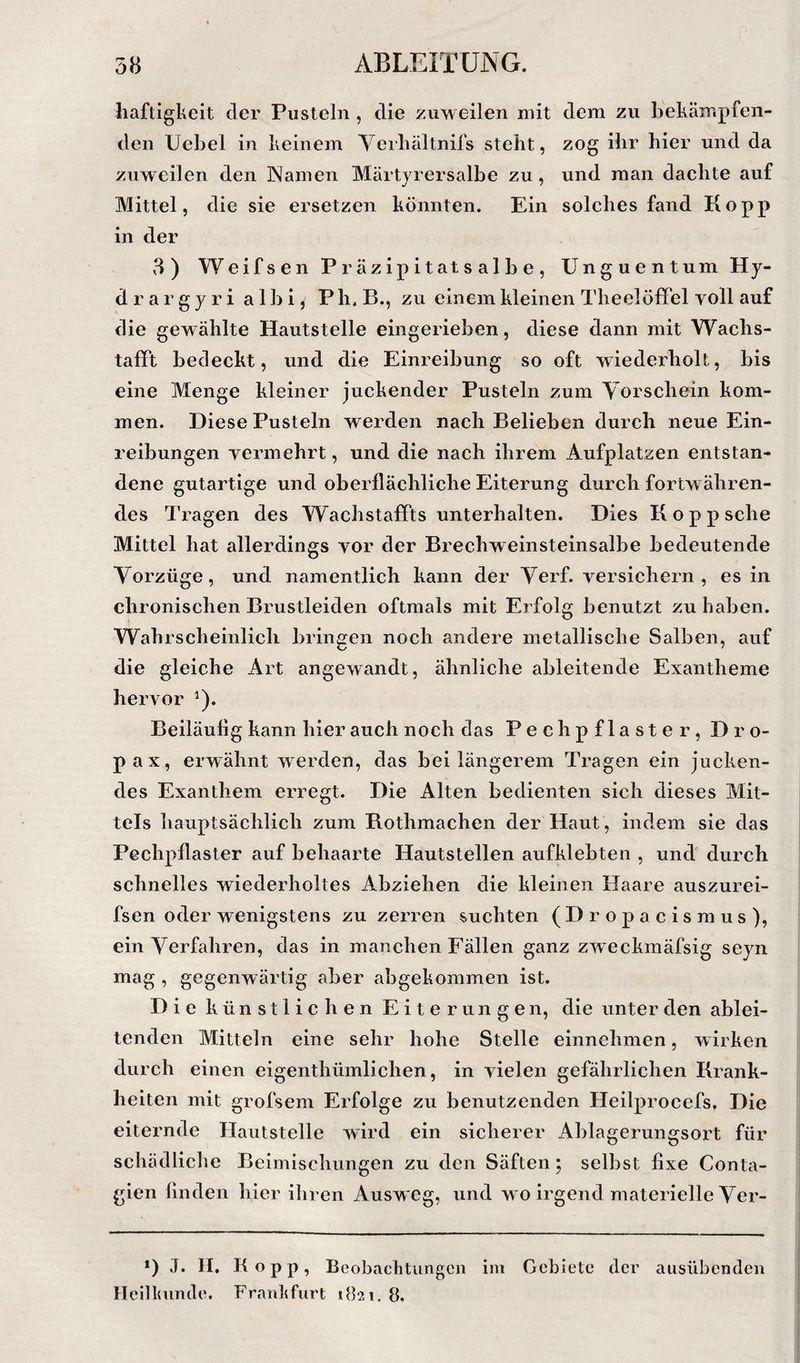 haftigkeit der Pusteln , die zuweilen mit dem zu bekämpfen¬ den Uebel in keinem Ycrbältnifs steht, zog ihr hier und da zuweilen den Namen Märtyrersalbe zu, und man dachte auf Mittel, die sie ersetzen könnten. Ein solches fand Ko pp in der 3) Weifsen Präzipitatsalbe, Unguentum Hy¬ dra r g y r i a 1 b i, P h. B., zu einem kleinen Theelöffel voll auf die gewählte Hautstelle eingerieben, diese dann mit Wachs- tafft bedeckt, und die Einreibung so oft wiederholt, bis eine Menge kleiner juckender Pusteln zum Yorschein kom¬ men. Diese Pusteln werden nach Belieben durch neue Ein¬ reibungen vermehrt, und die nach ihrem Aufplatzen entstan¬ dene gutartige und oberflächliche Eiterung durch fortwähren¬ des l'ragen des Wachstaffts unterhalten. Dies Koppsche Mittel hat allerdings vor der Brechweinsteinsalbe bedeutende Yorzüge, und namentlich kann der Yerf. versichern, es in chronischen Brustleiden oftmals mit Erfolg benutzt zu haben. Wahrscheinlich bringen noch andere metallische Salben, auf die gleiche Art angewandt, ähnliche ableitende Exantheme heiw'or ^). Beiläufig kann hier auch noch das Pechpflaster, Dro- pax, erwähnt werden, das bei längerem Tragen ein jucken¬ des Exanthem erregt. Die Alten bedienten sich dieses Mit¬ tels hauptsächlich zum Rothmachen der Haut, indem sie das Pechpflaster auf behaarte Hautstellen aufklebten , und durch schnelles wiederholtes Abziehen die kleinen Haare auszurei- fsen oder wenigstens zu zerren suchten ( D r o p a c i s m u s ), ein Yerfahren, das in manchen Fällen ganz zweckmäfsig seyn mag , gegenwärtig aber abgekommen ist. Die künstlichen Eiterungen, die unter den ablei¬ tenden Mitteln eine sehr hohe Stelle einnehmen, wirken durch einen eigenthümlichen, in vielen gefährlichen Krank¬ heiten mit grofsem Erfolge zu benutzenden Heilprocefs, Die eiternde Hautstelle wird ein sicherer Ablagerungsox’t für schädliche Beimischungen zu den Säften; selbst fixe Conta- gien finden hier ihren Ausweg, und wo irgend materielle Yer- *) J. H, Kopp, Beobacktungcn im Gebiete der ausübenden Hcilloinde. Frankfurt 1821. 8. I