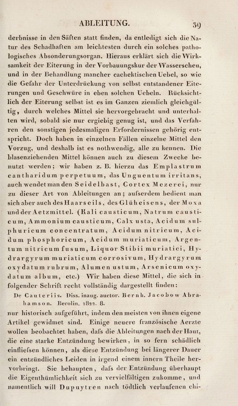 59 derbnisse in den Säften statt finden, da entledigt sich die Na¬ tur des Schadhaften am leichtesten durch ein solches patho¬ logisches Absonderungsorgan. Hieraus erklärt sich die Wirk¬ samkeit der Eiterung in der Yorbauungskur der Wasserscheu, und in der Behandlung mancher cachektisclien Uebel, so wie die Gefahr der Unterdrückung yon selbst entstandener Eite¬ rungen und Geschwüre in eben solchen Uebeln. Bücksicht- lich der Eiterung selbst ist es im Ganzen ziemlich gleichgül¬ tig* durch welches Mittel sie hervorgebracht und unterhal¬ ten wird, sobald sie nur ergiebig genug ist, und das Verfah¬ ren den sonstigen jedesmaligen Erfordernissen gehörig ent¬ spricht. Doch haben in einzelnen Fällen einzelne Mittel den Vorzug, und deshalb ist es nothwendig, alle zu kennen. Die blasenziehenden Mittel können auch zu diesem Zwecke be¬ nutzt werden; wir haben z. B. hierzu das Emplastrum cantharidum perpetuum, das Unguentum i r r i t a n s, auch w endet man den Seidelbast, Cortex Mezerei, nur zu dieser Art yon Ableitungen an ; aufserdem bedient man sich aber auch des Haarseils, des Glüh eise ns, der Al o x a und der Ae tzmittel. (K ali causticum, Natrum causti- cum, Ammonium causticum, Calxusta, Acidum sul- phuricum concentratum, Acidum nitricum, Aci¬ dum p h 0 sphoricum , Acidum muria ticum , Argen¬ tum nitricum fusum, Liquor Stibii muriatici, Hy¬ dra r g y r u m m u r i a t i c u m c o r r o s i v u m, H y d r a r g y r u m oxydatum rubrum. Alumen ustum, Arsenicum oxy- datum a 1 b u m, etc.) Wir haben diese Mittel, die sich in ^ folgender Schrift recht vollständig dargestellt finden: De C a u t e r i i s. Diss. inaug. auctor. B e r n li. J a c o b o w Ab r a- k a m s o n. Berolin. 182*2. 8. nur historisch aufgeführt, indem den meisten von ihnen eigene Artikel gewidmet sind. Einige neuere französische Aerzte wollen beobachtet haben, dafs die Ableitungen nach der Haut, die eine starke Entzündung bewirken, in so fern schädlich einlliefsen können, als diese Entzündung bei längerer Dauer ein entzündliches Leiden in irgend einem innern Theile her- vorbringt. Sie behaupten, dafs der Entzündung überhaupt die Eigenthümlichkeit sich zu vervielfältigen zukomme, und namentlich will Dupuytren nach tödtlich verlaufenen chi-