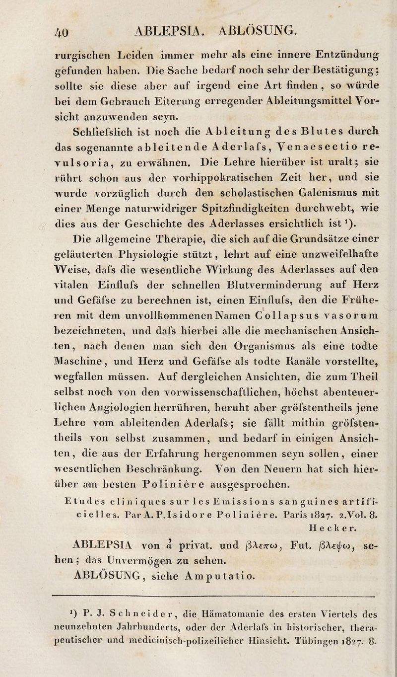 ABLEPSIA. ABLÖSUNG. rurgischen Leiden immer mehr als eine innere Entzündung gefunden haben. Die Sache bedarf noch sehr der Bestätigung; sollte sie diese aber auf irgend eine Art linden , so würde bei dem Gebrauch Eiterung erregender Ableitungsmittel Vor¬ sicht anzuwenden seyn. Schliefslich ist noch die Ableitung des Blutes durch das sogenannte ableitende Aderlafs, Venaesectio re- vulsoria, zu erwähnen. Die Lehre hierüber ist uralt; sie rührt schon aus der vorhippokratischen Zeit her, und sie wurde vorzüglich durch den scholastischen Galenismus mit einer Menge naturwidriger Spitzfindigkeiten durchwebt, wie dies aus der Geschichte des Aderlasses ersichtlich ist ^). Die allgemeine Therapie, die sich auf die Grundsätze einer geläuterten Physiologie stützt, lehrt auf eine unzweifelhafte Weise, dafs die wesentliche Wirkung des Aderlasses auf den vitalen Einflufs der schnellen Blutverminderung auf Herz und Gefäfse zu berechnen ist, einen Einflufs, den die Frühe¬ ren mit dem unvollkommenenNaruen Collapsus vasorum bezeichneten, und dafs hierbei alle die mechanischen Ansich¬ ten , nach denen man sich den Organismus als eine todte Maschine, und Herz und Gefäfse als todte Kanäle vorstellte, wegfallen müssen. Auf dergleichen Ansichten, die zum Theil selbst noch von den vorwissenschaftlichen, höchst abenteuer¬ lichen Angiologien herrühren, beruht aber gröfstentheils jene Lehre vom ableitenden Aderlafs; sie fällt mithin gröfsten¬ theils von selbst zusammen, und bedarf in einigen Ansich¬ ten, die aus der Erfahrung hergenommen seyn sollen, einer wesentlichen Beschränkung. Von den Neuern hat sich hier¬ über am besten Poliniere ausgesprochen. Etudes cliniquessurlesEiiiissions sanguinesartifi- cielles. Par A. P. Is i d o r e Poliniere. Paris 1827. 2.V0I. 8. Hecker. ABLEPSIA von a privat, und ßXeTtco, Fut. se¬ hen ; das Unvermögen zu sehen. ABLÖSUNG, siehe Amputatio. U P. J. S c li n e i d e r , die Hämatomanie des ersten Viertels des neunzelinten Jalirlmndcrts, oder der Aderlafs in historischer, thera¬ peutischer und medicinisch-polizellichcr Hinsicht. Tübingen 1827. 8-