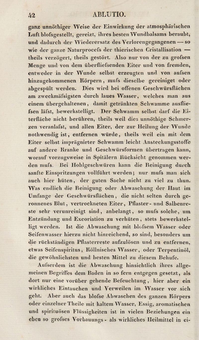 ganz unnöthiger Weise der Einwirkung der atmosphärischen Luft blofsgestellt, gereizt, ihres besten Wundbalsams beraubt, und dadurch der Wiederersatz des Yerlorengegangenen — so •wie der ganze Naturprocefs der thierischen Cristallisation — theils verzögert, theils gestört. Also nur von der zu grofsen Menge und von dem überfliefsenden Eiter und von fremden, entweder in der Wunde selbst erzeugten und von aufsen hinzugehommenen Körpern, mufs dieselbe gereiniget oder abgespült Averden. Dies wird bei offenen Geschwürsflächen am zweckmäfsigsten durch laues Wasser, welches man aus einem übergehaltenen, damit getränkten Schwamme ausflie- fsen läfst, bewerkstelligt. Der Schwamm selbst darf die Ei¬ terfläche nicht berühren, theils weil dies unnöthige Schmer¬ zen A eranlafst, und allen Eiter, der zur Heilung der Wunde nothwendig ist, entfernen würde, theils weil ein mit dem Eiter selbst imprägnirter SchAvamm leicht Ansteckungsstoffe auf andere Kranke und Geschwürsformen übertragen kann, wmrauf vorzugSAveise in Spitälern Rücksicht genommen Aver- den mufs. Rei Hohlgeschwüren kann die Reinigung durch sanfte Einspritzungen vollführt w^erden; nur mufs man sich auch hier hüten, der guten Sache nicht zu viel zu thun. Was endlich die Reinigung oder Abwaschung der Haut im Umfange der Geschwürsflächen, die nicht selten durch ge¬ ronnenes Rlut, vertrockneten Eiter, Pflaster- und Salbenrc- ste sehr verunreinigt sind, anbelangt, so mufs solche, um Entzündung und Exeoriation zu verhüten, stets bewerkstel¬ ligt werden. Ist die Abwaschung mit blofsein Wasser oder Seifenwasser hierzu nicht hinreichend, so sind, besonders um die rückständigen Pflasterreste aufzulösen und zu entfernen, etwas Seifenspiritus, Köllnisches Wasser, oder Terpentinöl, die gewöhnlichsten und besten Mittel zu diesem Behufe. Aufserdem ist die Abwaschung hinsichtlich ihres allge¬ meinen Begriffes dem Baden in so fern entgegen gesetzt, als dort nur eine vorüber gehende Befeuchtung , hier aber ein wirkliches Eintauchen und Verweilen im Wasser vor sich geht. Aber auch das blofse Abwaschen des ganzen Körpers oder einzelner Theile mit kaltem Wasser, Essig, aromatischen und spirituösen Flüssigkeiten ist in vielen Beziehungen ein eben so grofses Vorbauungs - als wirkliches Heilmittel in ei-