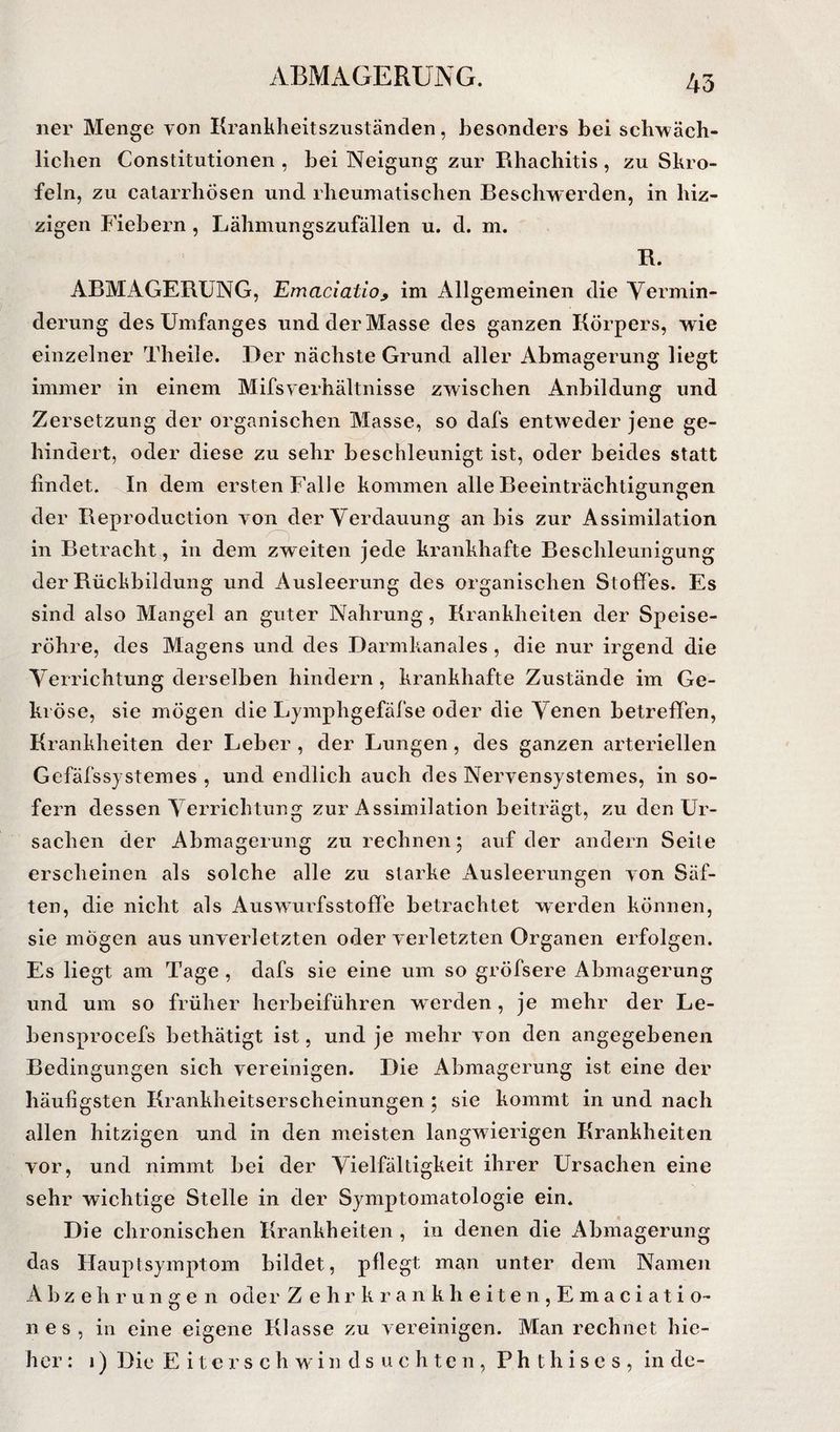 ner Menge von Krankheitszuständen, Jiesonders bei scbwäch- liclien Constitutionen , bei Neigung zur Rhachitis, zu Skro¬ feln, zu catarrliösen und rheumatischen Beschwerden, in hiz- zigen Fiebern , Lähmungszufällen u. d. m. R. ABMAGERUNG, Emaciatio^ im Allgemeinen die Yermin- derung des Umfanges und der Masse des ganzen Körpers, wie einzelner Theile. Der nächste Grund aller Abmagerung liegt immer in einem Mifsverhältnisse zwischen Anbildung und Zersetzung der organischen Masse, so dafs entweder jene ge¬ hindert, oder diese zu sehr beschleunigt ist, oder beides statt findet. In dem ersten Falle kommen alle Beeinträchtigungen der Reproduction von der Verdauung an bis zur Assimilation in Betracht, in dem zweiten jede krankhafte Beschleunigung der Rückbildung und Ausleerung des organischen Stoffes. Es sind also Mangel an guter Nahrung, Krankheiten der Speise¬ röhre, des Magens und des Darmkanales, die nur irgend die Verrichtung derselben hindern , krankhafte Zustände im Ge¬ kröse, sie mögen die Lymphgefäfse oder die Venen betreffen, Krankheiten der Leber , der Lungen, des ganzen arteriellen Gefäfssjstemes , und endlich auch des Nervensystemes, in so¬ fern dessen Verrichtung zur Assimilation beiträgt, zu den Ur¬ sachen der Abmagerung zu rechnen 5 auf der andern Seite erscheinen als solche alle zu starke Ausleerungen von Säf¬ ten, die nicht als Auswurfsstoffe betrachtet werden können, sie mögen aus unverletzten oder verletzten Organen erfolgen. Es liegt am Tage , dafs sie eine um so gröfsere Abmagerung und um so früher herbeiführen werden, je mehr der Le- bensprocefs bethätigt ist, und je mehr von den angegebenen Bedingungen sich vereinigen. Die Abmagerung ist eine der häufigsten Krankheitserscheinungen ; sie kommt in und nach allen hitzigen und in den meisten langwierigen Krankheiten vor, und nimmt hei der Vielfältigkeit ihrer Ursachen eine sehr wichtige Stelle in der Symptomatologie ein. Die chronischen Krankheiten , in denen die Abmagerung das Hauptsymptom bildet, pflegt man unter dem Namen A b z e h r u n g e n oder Z ehr krau kheiten,Emaciati o- 11 e s , in eine eigene Klasse zu vereinigen. Man rechnet hie- her: 1) Die E i t e r s c h w i n d s u c h t e n , P h t h i s e s , in de-