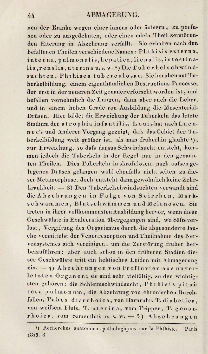 nen der Kranke wegen einer innern oder äufsern , zu porfu- sen oder zu ausgedehnten, oder einen edeln Theil zerstören¬ den Eiterung in Abzehrung verfällt. Sie erhalten nach den befallenen Theil en verschiedene Namen : Phthisis externa, interna,pulmonalis,hepatica,lienalis,intestina- 1 i s, r e n a 1 i s , u t e r i n a u. s. w. 2) Die Tuberhelschwind- suchten, Phthises tuberculosae. Sie beruhen auf Tu¬ berkelbildung, einem eigenthümlichen Destructions-Processe, der erst in der neueren Zeit genauer erforscht worden ist, und befallen vornehmlich die Lungen, dann aber auch die Leber; und in einem hohen Grade von Ausbildung die Mesenterial- Drüsen. Hier bildet die Erweichung derTuherkeln das letzte Stadium der atrophiainfantilis. Louis hat nach L a e n- n e c’s und Anderer Vorgang gezeigt, dafs das Gebiet der Tu¬ berkelbildung weit gröfser ist, als man früherhin glaubte ’); zur Erweichung, so dafs daraus Schwindsucht entsteht, kom¬ men jedoch die Tuberkeln in der Regel nur in den genann¬ ten Theilen. Dies Tuberkeln in skrofulösen, nach aufsen ge¬ legenen Drüsen gelangen wohl ebenfalls nicht selten zu die¬ ser Metamorphose, doch entsteht dann gewöhnlich keine Zehr¬ krankheit. — 3) Den Tuberkelschwindsuchten verwandt sind die Abzehrungen in Folge von S c i r rh e n , Mark¬ schwämmen, B1 u t s c h w’ ä m m e n u n d M e 1 a n o s e n. Sie treten in ihrer vollkommensten Ausbildung hervor, w enn diese Geschwülste in Exulceration übergegangen sind, wo Säftever¬ lust, Vergiftung des Organismus durch die abgesonderte Jau¬ che vermittelst der Venenresorption und Theilnahme des Ner- vensystemes sich vereinigen, um die Zerstörung früher her¬ beizuführen ; aber auch schon in den früheren Stadien die¬ ser Geschwülste tritt ein hektisches Leiden mit Abmagerung ein. — 4) Abzehrungen v o 11 Pr o f 1 u v i e n aus unver¬ letzten Organeiij sie sind sehr vielfältig, zu den wichtig¬ sten gehören: die Schleimschwindsucht, Phthisis pitui- tosa pulmonum, die Abzehrung von chronischen Durch¬ fällen, Tabes di a r r h o i c a, von Harnruhr, T. diabetica, von weifsem Flufs, T. uterina, vom Tripper, T. gonor¬ rhoica, vom Samenllufs u. s. w. — 5) Abzehrungen *) Recherches anatomico - pathologicpies sur la Plitliisie. Paris 1825. 8.