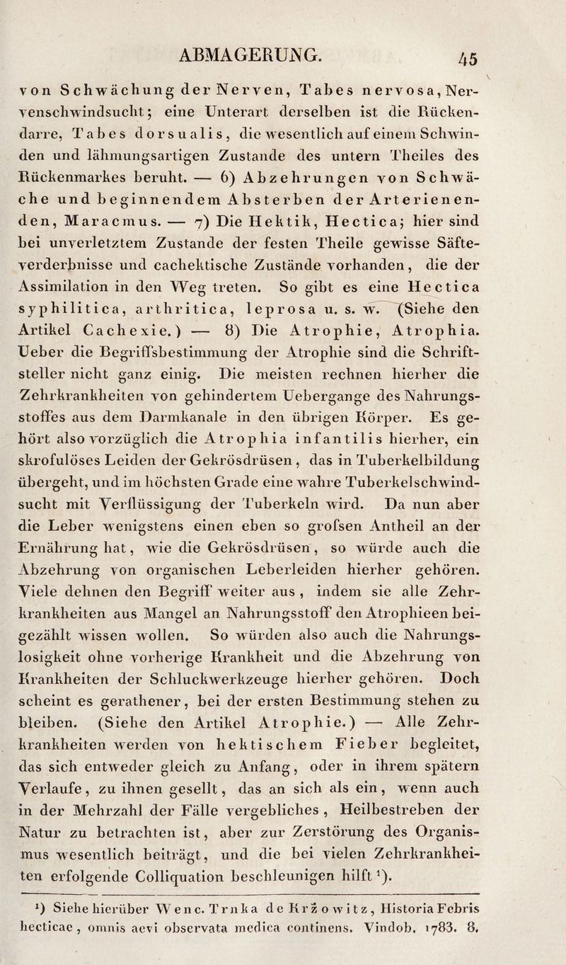 V 45 von Schwächung der Nerven, Tabes nervosa, Ner- venschwindsucht; eine Unterart derselben ist die Rücken¬ darre, Tabes dorsualis, die wesentlich auf einem Schwin¬ den und lähmungsartigen Zustande des untern Theiles des Rückenmarkes beruht. — 6) Abzehrungen von Schwä¬ che und beginnendem Absterben der Arterienen¬ den, Maracmus. — 7) Die Hektik, Hectica; hier sind bei unverletztem Zustande der festen Theile gewisse Säfte¬ verderbnisse und cachektische Zustände vorhanden, die der Assimilation in den Weg treten. So gibt es eine Hectica syphilitica, arthritica, leprosa u. s. w. (Siehe den Artikel Cachexie.) — 8) Die Atrophie, Atrophia. üeber die BegrifiTsbestimmung der Atrophie sind die Schrift¬ steller nicht ganz einig. Die meisten rechnen hierher die Zehrkrankheiten von gehindertem üebergange des Nahrungs- stoflPes aus dem Darmkanale in den übrigen Körper. Es ge¬ hört also vorzüglich die Atrophia infantilis hierher, ein skrofulöses Leiden der Gekrösdrüsen , das in Tuberkelbildung übergeht, und im höchsten Grade eine wahre Tuberkel Schwind¬ sucht mit Verllüssigung der Tuberkeln wird. Da nun aber die Leber wenigstens einen eben so grofsen Antheil an der Ernährung hat, wie die Gekrösdrüsen , so würde auch die Abzehrung von organischen Leberleiden hierher gehören. Viele dehnen den Regriff weiter aus , indem sie alle Zehr¬ krankheiten aus Mangel an NahrungsstolF den Atrophieen bei¬ gezählt wissen wollen. So würden also auch die Nahrungs- losigkeit ohne vorherige Krankheit und die Abzehrung von Krankheiten der Scliluckwerkzeuge hierher gehören. Doch scheint es gerathener, bei der ersten Restimmung stehen zu bleiben. (Siehe den Artikel Atrophie.) — Alle Zehr¬ krankheiten werden von hektischem Fieber begleitet, das sich entweder gleich zu Anfang, oder in ihrem spätem Verlaufe, zu ihnen gesellt, das an sich als ein, wenn auch in der Mehrzahl der Fälle vergebliches , Heilbestreben der Natur zu betrachten ist, aber zur Zerstörung des Organis¬ mus wesentlich beiträgt, und die bei vielen Zehrkrankhei- ten erfolgende Colliquation beschleunigen hilft ^). Siehe hierüber Wenc. Trnka deKrzowitz, Historia F ebris hecticae , omnis aevi observata medica continens. Vindob, 1783. 8,