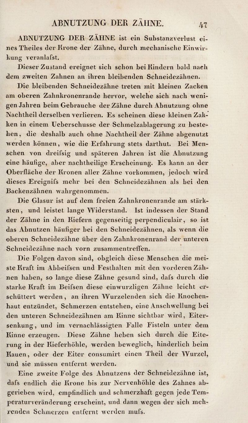 ABNÜTZUNG DER ZÄHNE ist ein Substanzverlust ei¬ nes Theiles der Krone der Zähne, durch mechanische Einwir¬ kung yeranlafst. Dieser Zustand ereignet sich schon bei Kindern bald nach dem zweiten Zahnen an ihren bleibenden Schneidezähnen. Die bleibenden Schneidezähne treten mit kleinen Zacken am oberen Zahnkronenrande hervor, welche sich nach weni¬ gen Jahren beim Gebrauche der Zähne durch Abnutzung ohne Nachtheil derselben verlieren. Es scheinen diese kleinen Zak- ken in einem üeberschusse der Schmelzablagerung zu beste¬ hen, die deshalb auch ohne Nachtheil der Zähne abgenutzt werden können, wie die Erfahrung stets darthut. Bei Men¬ schen von dreifsig und späteren Jahren ist die Abnutzung eine häufige, aber nachtheilige Erscheinung. Es kann an der Oberfläche der Kronen aller Zähne Vorkommen, jedoch wird dieses Ereignifs mehr bei den Schneidezähnen als bei den Backenzähnen wahrgenommen. Die Glasur ist auf dem freien Zahnkronenrande am stärk¬ sten, und leistet lange Widerstand. Ist indessen der Stand der Zähne in den Kiefern gegenseitig perpcndiculair, so ist das Abnutzen häufiger bei den Schneidezähnen, als wenn die oberen Schneidezähne über den Zahnkronenrand der unteren Schneidezähne nach vorn Zusammentreffen. Die Folgen davon sind, obgleich diese Menschen die mei¬ ste Kraft im Abbeifsen und Festhalten mit den vorderen Zäh¬ nen haben, so lange diese Zähne gesund sind, dafs durch die starke Kraft im Beifsen diese einwurzligen Zähne leicht er¬ schüttert werden, an ihren Wurzelenden sich die Knochen¬ haut entzündet, Schmerzen entstehen, eine Anschwellung bei den unteren Schneidezähnen am Kinne sichtbar wird, Eiter¬ senkung , und im vernachlässigten Falle Fisteln unter dem Kinne erzeugen. Diese Zähne heben sich durch die Eite¬ rung in der Kieferhöhle, werden beweglich, hinderlich beim Kauen, oder der Eiter consumirt einen Theil der Wurzel, und sie müssen entfernt werden. Eine zweite Folge des Abnutzens der Schneidezähne ist, dafs endlich die Krone bis zur Nervenhöhle des Zahnes ab¬ gerieben wird, empfindlich und schmerzhaft gegen jede Tem¬ peraturveränderung erscheint, und dann wegen der sich meh¬ renden Schmerzen entfernt werden mufs.