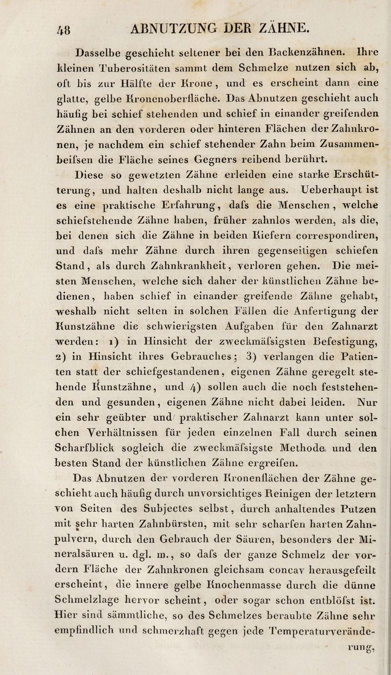 Dasselbe gescbieht seltener bei den Backenzähnen. Ihre kleinen Tuberositäten sanimt dem Schmelze nutzen sich ab, oft bis zur Hälfte der Krone , und es erscheint dann eine glatte, gelbe Kronenoberlläche. Das Abnutzen geschieht auch häufig bei schief stehenden und schief in einander greifenden Zähnen an den vorderen oder hinteren Flächen der Zahnkro¬ nen, je nachdem ein schief stehender Zahn beim Zusammen- beifsen die Fläche seines Gegners reibend berührt. Diese so gewetzten Zähne erleiden eine starke Erschüt¬ terung, und halten deshalb nicht lange aus. Ueberhaupt ist es eine praktische Erfahrung, dafs die Menschen, welche schiefstehende Zähne haben, früher zahnlos werden, als die, bei denen sich die Zähne in beiden Kiefern correspondiren, und dafs mehr Zähne durch ihren gegenseitigen schiefen Stand, als durch Zahnkrankheit, verloren gehen. Die mei¬ sten Menschen, welche sich daher der künstlichen Zähne be¬ dienen , haben schief in einander greifende Zähne gehabt, weshalb nicht selten in solchen Fällen die Anfertigung der Kunstzähne die schwierigsten Aufgaben für den Zahnarzt werden: i) in Hinsicht der zweckmäfsigsten Befestigung, ü) in Hinsicht ihres Gebrauches 5 3) verlangen die Patien¬ ten statt der schiefgestandenen, eigenen Zähne geregelt ste- * hende Kunstzähne, und 4) sollen auch die noch feststehen¬ den und gesunden, eigenen Zähne nicht dabei leiden. Nur ein sehr geübter und^ praktischer Zahnarzt kann unter sol¬ chen Yerhältnissen für jeden einzelnen Fall durch seinen Scharfblick sogleich die zweckmäfsigste Methode und den besten Stand der künstlichen Zähne ergreifen. Das Abnutzen der vorderen Kronenllächen der Zähne ge¬ schieht auch häufig durch unvorsichtiges Beinigen der letztem von Seiten des Subjectes selbst, durch anhaltendes Putzen mit sehr harten Zahnbürsten, mit sehr scharfen harten Zahn¬ pulvern, durch den Gebrauch der Säuren, besonders der Mi¬ neralsäuren u. dgl. m., so dafs der ganze Schmelz der vor¬ dem Fläche der Zahnkronen gleichsam concav herausgefeilt erscheint, die innere gelbe Knochenmasse durch die dünne Schmelzlage hervor scheint, oder sogar schon entblöfst ist. Hier sind sämmtliche, so des Schmelzes beraubte Zähne sehr empfindlich und schmerzhaft gegen jede Temperaturverände-