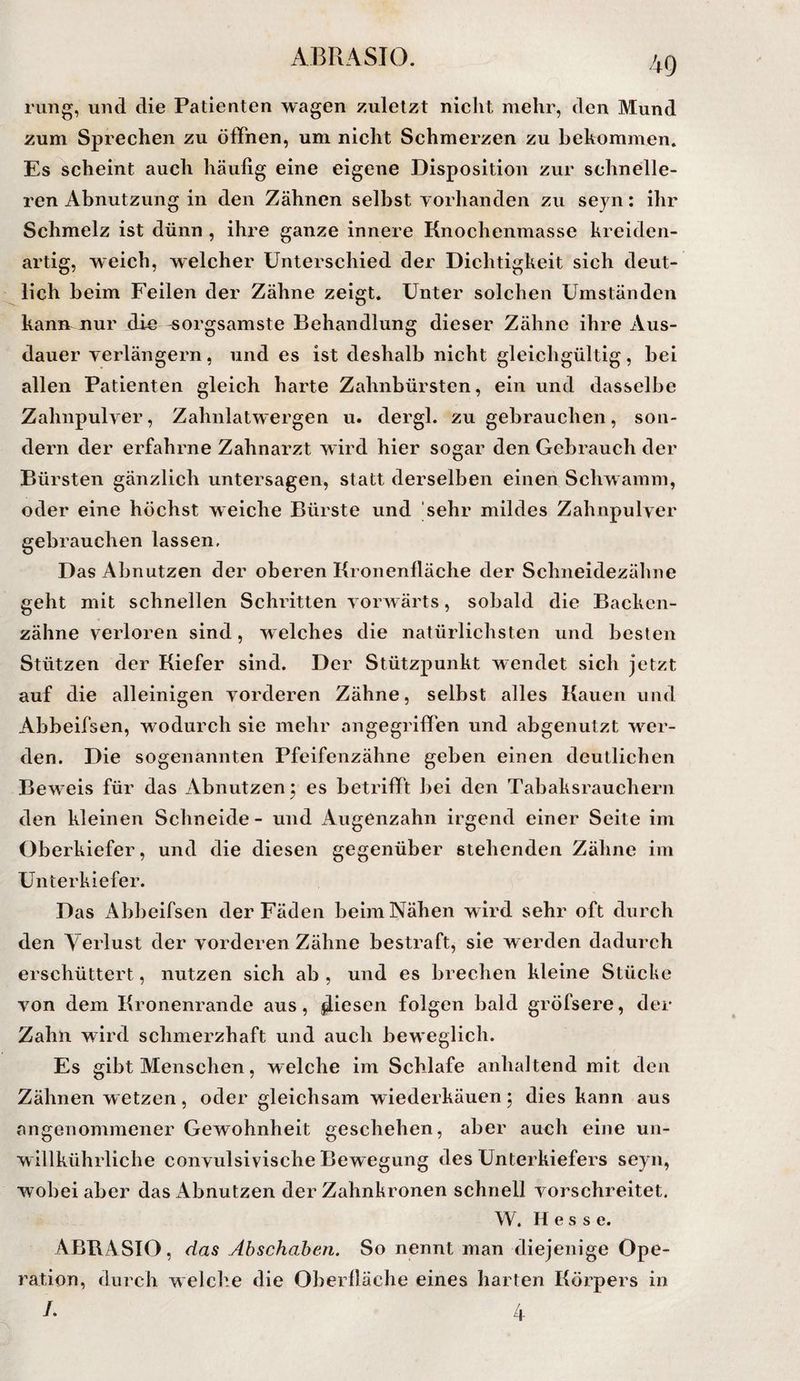 rmig, und die Patienten wagen zuletzt niclit mehr, den Mund zum Sprechen zu öffnen, um nicht Schmerzen zu bekommen. Es scheint auch häufig eine eigene Disposition zur schnelle¬ ren Abnutzung in den Zähnen selbst vorhanden zu seyn: ihr Schmelz ist dünn , ihre ganze innere Knochenmasse kreiden¬ artig, weich, welcher Unterschied der Dichtigkeit sich deut¬ lich beim Feilen der Zähne zeigt. Unter solchen Umständen kanir nur die sorgsamste Behandlung dieser Zähne ihre Aus¬ dauer verlängern, und es ist deshalb nicht gleichgültig, bei allen Patienten gleich harte Zahnbürsten, ein und dasselbe Zahnpulver, Zahnlatwergen u. dergl. zu gebrauchen, son¬ dern der erfahrne Zahnarzt wird hier sogar den Gebrauch der Bürsten gänzlich untersagen, statt derselben einen Schwamm, oder eine höchst weiche Bürste und sehr mildes Zahnpulver gebrauchen lassen. Das Abnutzen der oberen Kronenfläche der Schneidezähne geht mit schnellen Schritten vorwärts, sobald die Backen¬ zähne verloren sind, welches die natürlichsten und besten Stützen der Kiefer sind. Der Stützpunkt wendet sich jetzt auf die alleinigen vorderen Zähne, selbst alles Kauen und Abbeifsen, wodurch sie mehr angegriffen und abgenutzt wer¬ den. Die sogenannten Pfeifenzähne geben einen deutlichen Beweis für das Abnutzen j es betrifft bei den Tabaksrauchern den kleinen Schneide - und Augenzahn irgend einer Seite im Oberkiefer, und die diesen gegenüber stehenden Zähne im Unterkiefer. Das x4bbeifsen der Fäden beim Nähen wird sehr oft durch den Verlust der vorderen Zähne bestraft, sie werden dadurch erschüttert, nutzen sich ab , und es brechen kleine Stücke von dem Kronenrande aus, Riesen folgen bald gröfsere, der Zahn wird schmerzhaft und auch beweglich. Es gibt Menschen, welche im Schlafe anhaltend mit den Zähnen w etzen , oder gleichsam wiederkäuen ; dies kann aus angenommener Gewohnheit geschehen, aber auch eine un- willkührliche convulsivische Bewegung des Unterkiefers seyn, wobei aber das Abnutzen der Zahnkronen schnell vorschreitet. W. Hess e. ABBASIO, das Abschaben. So nennt man diejenige Ope¬ ration, durch welch.e die Oberlläche eines harten Körpers in /. h-