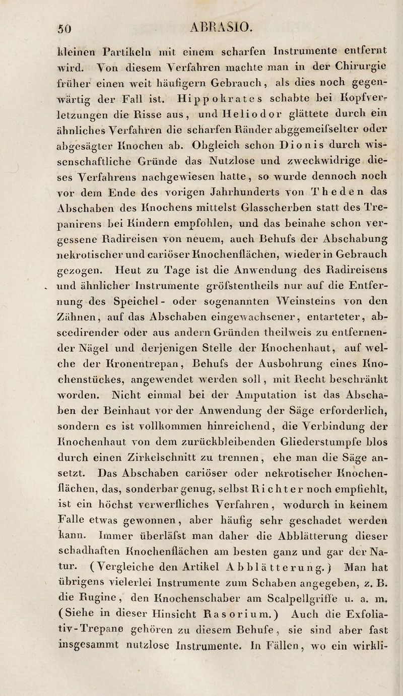 kleinen Partikeln mit einem scharfen Instrumente entfernt wird. Yon diesem Yerfahren machte man in der Chirurgie früher einen weit häufigem Gebrauch, als dies noch gegen¬ wärtig der Fall ist. Hippokrates schabte bei Kopfveiv letzungen die Risse aus, und Heliodor glättete durch ein ähnliches Yerfahren die scharfen Ränder abggemeifselter oder abgesägter Knochen ab. Obgleich schon Dionis durch wis¬ senschaftliche Gründe das Nutzlose und zweckwidrige die¬ ses Yerfahrens nachgewiesen hatte, so wurde dennoch noch vor dem Ende des vorigen Jahrhunderts von T h e d e n das Abschaben des Knochens mittelst Glasscherben statt des Tre- panirens bei Kindern empfohlen, und das beinahe schon ver¬ gessene Radireisen von neuem, auch Rehufs der Abschabung nekrotischer und cariöser Knochenllächen, wieder in Gebrauch gezogen. Heut zu Tage ist die Anwendung des Radireisens und ähnlicher Instrumente gröfstentheils nur auf die Entfer¬ nung des Speichel- oder sogenannten Weinsteins von den Zähnen, auf das Abschaben eingewachsener, entarteter, ab- scedirender oder aus andern Gründen theilweis zu entfernen¬ der Nägel und derjenigen Stelle der Knochenhaut, auf wel¬ che der Kronentrepan, Rehufs der Ausbohrung eines Kno¬ chenstückes, angewendet werden soll, mit Recht beschränkt worden. Nicht einmal bei der Amputation ist das Abscha¬ ben der Reinhaut vor der Anwendung der Säge erforderlich, sondern es ist vollkommen hinreichend, die Yerbindung der Knochenhaut von dem zurückbleibenden Gliederstumpfe blos durch einen Zirkelschnitt zu trennen, ehe man die Säge an¬ setzt. Das Abschaben cariöser oder nekrotischer Knochen¬ llächen, das, sonderbar genug, selbst Ri c h t e r noch empfiehlt, ist ein höchst verwerlliches Yerfahren, wodurch in keinem Falle etwas gewonnen, aber häufig sehr geschadet werden kann. Immer überläfst man daher die Abblätterung dieser schadhaften Knochenllächen am besten ganz und gar der Na¬ tur. (Yergleiche den Artikel Abblätterung.) Man hat übrigens vielerlei Instrumente zum Schaben angegeben, z. R. die Rugine , den Knochenschaber am Scalpellgriffe u. a. m. (Siehe in dieser Hinsicht Rasorium.) Auch die Exfolia- tiv-Trepane gehören zu diesem Rehufe , sie sind aber fast insgesammt nutzlose Instrumente. In Fällen, wo ein wfirkli-