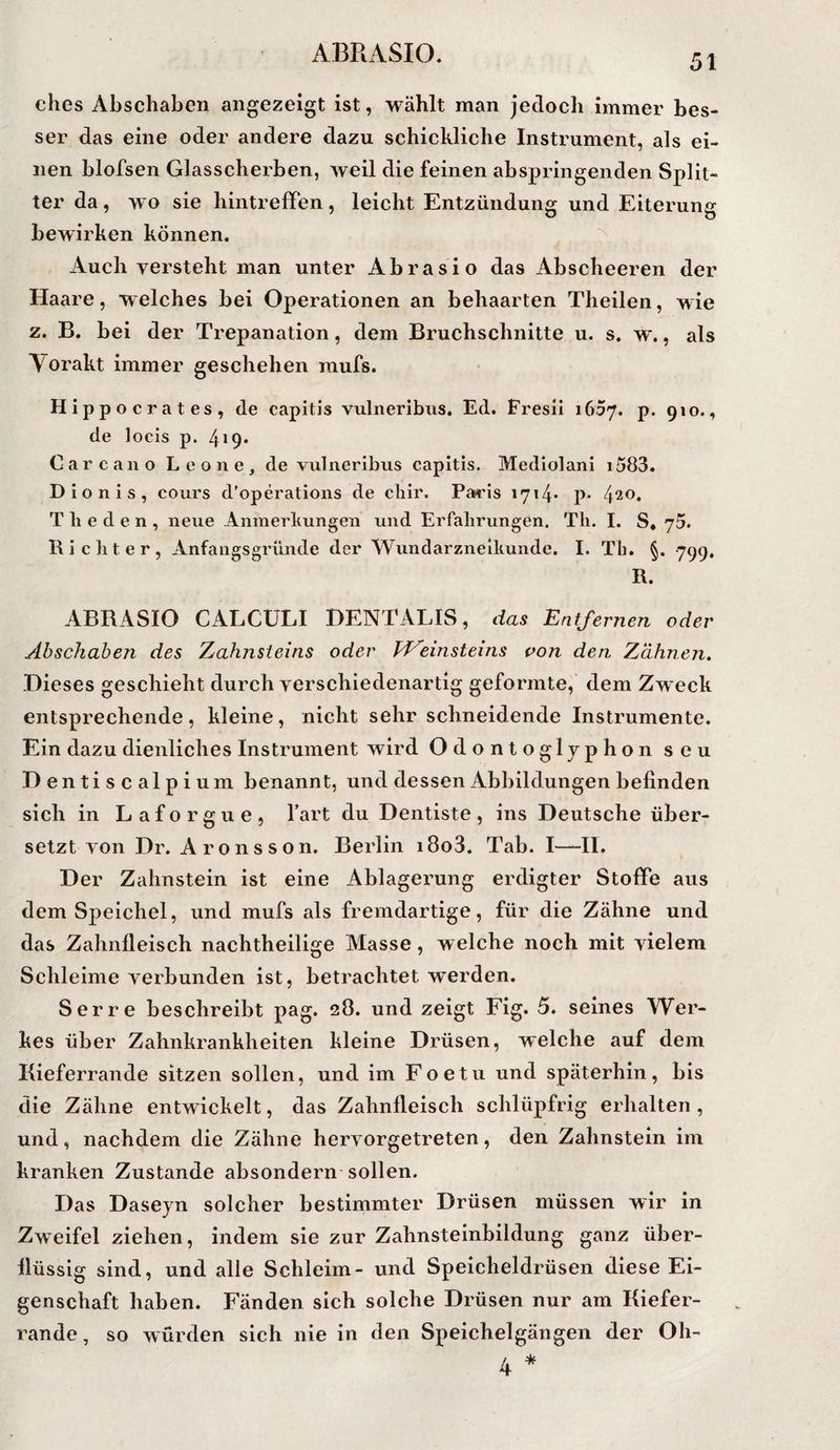 51 ches Abschaben angezeigt ist, wählt man jedoch immer bes¬ ser das eine oder andere dazu schickliche Instrument, als ei¬ nen blofsen Glasscherben, weil die feinen abspringenden Split¬ ter da, wo sie liintrefTen, leicht Entzündung und Eiterung bewirken können. ^ Auch versteht man unter Abrasio das Abscheeren der Haare, welches bei Operationen an behaarten Theilen, wie z. B. bei der Trepanation, dem Bruchschnitte u. s. w., als Yorakt immer geschehen mufs. Hippocrates, de capitis vulneribus. Ed. Fresil 1657. p. 910., de locis p. 419* Care an o Leone, de vulneribus capitis. Mediolani i583. Dionis, cours d’operations de cliir. Pas’is i7i4* P* 4^0. T li e d e n , neue Anmerkungen und Erfahrungen. Th. I. S* Richter, Anfangsgründe der Wundarzneilmnde. I. Th. §. 799, R. ABRASIO CALCULI DENTALIS, das Entfernen oder Abschahen des Zahnsteins oder PP^einsteins pon den Zähnen, Dieses geschieht durch verschiedenartig geformte, dem Zweck entsprechende, kleine, nicht sehr schneidende Instrumente. Ein dazu dienliches Instrument wird Odontogljphon seu D entiscalpium benannt, und dessen Abbildungen befinden sich in Laforgue, hart du Dentiste, ins Deutsche über¬ setzt von Dr. Aronsson. Berlin i8o3. Tab. I—II. Der Zahnstein ist eine Ablagerung erdigter Stoffe aus dem Speichel, und mufs als fremdartige, für die Zähne und das Zahnfleisch nachtheilige Masse, welche noch mit vielem Schleime verbunden ist, betrachtet werden. Ser re beschreibt pag. 28. und zeigt Fig. 5. seines Wer¬ kes über Zahnkrankheiten kleine Drüsen, welche auf dem Kieferrande sitzen sollen, und im Foetu und späterhin, bis die Zähne entwickelt, das Zahnfleisch schlüpfrig erhalten, und, nachdem die Zähne hervorgetreten, den Zahnstein im kranken Zustande absondern sollen. Das Daseyn solcher bestimmter Drüsen müssen wir in Zweifel ziehen, indem sie zur Zahnsteinbildung ganz über¬ flüssig sind, und alle Schleim- und Speicheldrüsen diese Ei¬ genschaft haben. Fänden sich solche Drüsen nur am Kiefer¬ rande , so würden sich nie in den Speichelgängen der Oh-