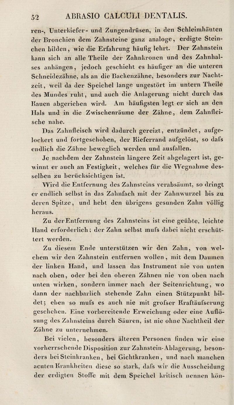 ABRASIO GALCULI DENTALIS. ren-, Unterkiefer- und Zungendrüsen, in den Schleimhäuten der Bronchien dem Zahnsteine ganz analoge, erdigte Stern¬ chen bilden, wie die Erfahrung häufig lehrt. Der Zahnstein kann sich an alle Theile der Zahnkronen und des Zahnhal¬ ses anhängen, jedoch geschieht es häufiger an die unteren Schneidezähne, als an die Backeiizähne, besonders zur Nacht¬ zeit, weil da der Speichel lange ungestört im untern Theile des Mundes ruht, und auch die Anlagerung nicht durch das Kauen ab gerieben wird. Am häufigsten legt er sich an den Hals und in die Zwischenräume der Zähne, dem Zahnflei¬ sche nahe. Das Zahnfleisch wird dadurch gereizt, entzündet, aufge¬ lockert und fortgeschohen, der Kieferrand aufgelöst, so dafs endlich die Zähne beweglich werden und ausfallen. Je nachdem der Zahnstein längere Zeit abgelagert ist, ge¬ winnt er auch an Festigkeit, welches für die Wegnahme des¬ selben zu berücksichtigen ist. Wird die Entfernung des Zahnsteins verabsäumt, so dringt er endlich selbst in das Zahnfach mit der Zahnwurzel bis zu deren Spitze, und hebt den übrigens gesunden Zahn völlig heraus. Zu der Entfernung des Zahnsteins ist eine geübte, leichte Hand erforderlich; der Zahn selbst mufs dabei nicht erschüt¬ tert werden. Zu diesem Ende unterstützen wir den Zahn, von wel¬ chem wir den Zahnstein entfernen wollen, mit dem Daumen der linken Hand, und lassen das Instrument nie von unten nach oben, oder bei den oberen Zähnen nie von oben nach unten wirken, sondern immer nach der Seitenrichtung, wo dann der nachbarlich stehende Zahn einen Stützpunkt bil¬ det; eben so mufs es auch nie mit grofser Kraftäufserung geschehen. Eine vorbereitende Erweichung oder eine Auflö¬ sung des Zahnsteins durch Säuren, ist nie ohne Nachtheil der Zähne zu unternehmen. Bei vielen, besonders älteren Personen finden wir eine vorherrschende Disposition zur Zahnstein-Ablagerung, beson¬ ders bei Steinkranken, bei Gichtkranken, und nach manchen acuten Krankheiten diese so stark, dafs w ir die Ausscheidung der erdigten Stoffe mit dem Speichel kritisch nennen kön-