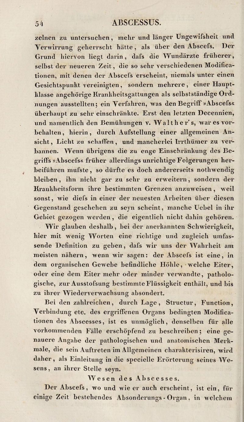 zelnen zu untersuchen, mehr und länger Ungewlfsheit und Verwirrung geherrscht hätte, als über den Abscefs» Der Grund hiervon liegt darin, dafs die Wundärzte früherer, selbst der neueren Zeit, die so sehr verschiedenen Modifica- tionen, mit denen der Abscefs erscheint, niemals unter einen Gesichtspunkt vereinigten, sondern mehrere , einer Haupt¬ klasse angehörige Krankheitsgattungen als selbstständige Ord¬ nungen ausstellten; ein Verfahren, was den Begriff »Abscefs<c überhaupt zu sehr einschränkte. Erst den letzten Decennien, und namentlich den Bemühungen v. Walther's, war es Vor¬ behalten , hierin, durch Aufstellung einer allgemeinen An¬ sicht , Licht zu schaffen, und mancherlei Irrthümer zu ver¬ bannen. Wenn übrigens die zu enge Einschränkung des Be¬ griffs »Abscefs« früher allerdings unrichtige Folgerungen her¬ beiführen mufste, so dürfte es doch andererseits nothwendig bleiben, ihn nicht gar zu sehr zu erweitern, sondern der Krankheitsform ihre bestimmten Grenzen anzuweisen, weil sonst, wie diefs in einer der neuesten Arbeiten über diesen Gegenstand geschehen zu sejn scheint, manche Uebel in ihr Gebiet gezogen werden, die eigentlich nicht dahin gehören. Wir glauben deshalb, bei der anerkannten Schwierigkeit, hier mit wenig Worten eine richtige und zugleich umfas¬ sende Definition zu geben, dafs wir uns der Wahrheit am meisten nähern, wenn wir sagen: der Abscefs ist eine, in dem organischen Gewebe befindliche Höhle,'welche Eiter, oder eine dem Eiter mehr oder minder verwandte, patholo¬ gische, zur Ausstofsung bestimmte Flüssigkeit enthält, und bis zu ihrer Wiederverwachsung absondert. Bei den zahlreichen, durch Lage, Structur, Function, Verbindung etc. des ergriffenen Organs bedingten Modifica- tionen des Abscesses, ist es unmöglich, denselben für alle vorkomraenden Fälle erschöpfend zu beschreiben; eine ge¬ nauere Angabe der pathologischen und anatomischen Merk¬ male, die sein Auftreten im Allgemeinen charakterisiren, wird daher, als Einleitung in die specielle Erörterung seines We¬ sens, an ihrer Stelle seyn. Wesen des Abscesses. Der Abscefs, wo und wie er auch erscheint, ist ein, für einige Zeit bestehendes Absonderungs - Organ, in welchem