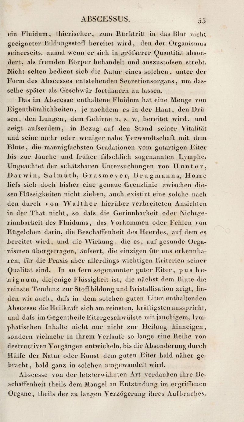 OJ ein Fluidum, thierischer, zum Rücklritt in das Blut nicht geeigneter Bildungsstoff bereitet wird, den der Organismus seinerseits, zumal wenn er sich in gröfserer Quantität abson¬ dert, als fremden Körper behandelt und auszustofsen strebt. Nicht selten bedient sich die Natur eines solchen, unter der Form des Abscesses entstehenden Secretionsorgans, um das¬ selbe später als Geschwür fortdauern zu lassen. D as im Abscesse enthaltene Fluidum hat eine Menge von Eigenthümlichheiten, je nachdem es in der Haut, den Drü¬ sen, den Lungen, dem Gehirne u. s. w. bereitet wird, und zeigt aufserdem, in Bezug auf den Stand seiner Vitalität und seine mehr oder weniger nahe Verwandtschaft mit dem Blute, die mannigfachsten Gradationen vom gutartigen Eiter bis zur Jauche und früher fälschlich sogenannten Lymphe. Ungeachtet der schätzbaren Untersuchungen von Hunter, Darwin, Salmuth, Grasmeyer, Brugmanns, Home liefs sich doch bisher eine genaue Grenzlinie zwischen die¬ sen Flüssigkeiten nicht ziehen, auch existirt eine .solche nach den durch von Walther hierüber verbreiteten Ansichten in der That nicht, so dafs die Gerinnbarkeit oder Nichtge¬ rinnbarkeit des Fluidums, das Vorkommen oder Fehlen von Kügelchen darin, die Beschaffenheit des Heerdes, auf dem es bereitet wird, und die Wirkung, die es, auf gesunde Orga- ’nismen übergetragen, äufsert, die einzigen für uns erkennba¬ ren, für die Praxis aber allerdings wichtigen Kriterien seiner Qualität sind. In so fern sogenannter guter Eiter, pus he¬ il ign um, diejenige Flüssigkeit ist, die nächst dem Blute die reinste Tendenz zur Stoffbildung und Kristallisation zeigt, fin¬ den wir auch, dafs in dem solchen guten Eiter enthaltenden Abscesse die Heilkraft sich am reinsten, kräftigsten ausspricht, und dafs im Gegcntheile Eitergeschwülste mit jauchigem, lym¬ phatischen Inhalte nicht nur nicht zur Heilung hinneigen, sondern vielmehr in ihrem Verlaufe so lange eine Pieihe von destrucliven Vorgängen entwickeln, bis die Absonderung durch Hülfe der Natur oder Kunst dem guten Eiter bald näher ge¬ bracht, bald ganz in solchen umgewandelt wird. Abscesse von der letzterwähnten Art verdanken ihre Be¬ schaffenheit theils dem Mangel an Entzündung im ergriffenen Organe, theils der zu langen Verzögerung ihres Aufbruches,