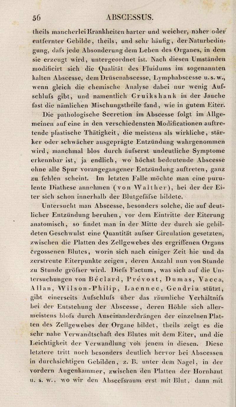 tlieils mancherlei Krankheiten harter und weicher, naher oder entfernter Gebilde , theils , und sehr häulig, der Naturbedin¬ gung, dafs jede Absonderung dem Leben des Organes, in dem sie erzeugt wird, untergeordnet ist. Nach diesen Umständen modillcirt sich die Qualität des Fluidums im sogenannten kalten Abscesse, demDrüsenabscesse, Lymphabscesse u.s. w., wenn gleich die chemische Analyse dabei nur wenig Auf- schlufs gibt, und namentlich Cruikshank in der Jauche fast die nämlichen Mischungstheile fand, w ie in gutem Eiter. Die pathologische Secretion im Abscesse folgt im. Allge¬ meinen auf eine in den verschiedensten Modificationen auftre¬ tende plastische Thätigkeit, die meistens als wirkliche, stär¬ ker oder schwächer ausgeprägte Entzündung wahrgenommen w ird, manchmal blos durch äufserst undeutliche Symptome erkennbar ist, ja endlich, wo höchst bedeutende Abscesse ohne alle Spur vorangegangener Entzündung auftreten, ganz zu fehlen scheint. Im letzten Falle möchte man eine puru¬ lente Diathese annehmen (von Walther), bei der der Ei¬ ter sich schon innerhalb der Blutgefäfse bildete. Untersucht man Abscesse, besonders solche, die auf deut¬ licher Entzündung beruhen, vor dem Eintritte der Eiterung anatomisch, so lindet man in der Mitte der durch sie gebil¬ deten Geschwulst eine Quantität aufser Circulation gesetzten, zwischen die Platten des Zellgewebes des ergriffenen Organs ergossenen Blutes, w^orin sich nach einiger Zeit hie und da zerstreute Eiterpunkte zeigen, deren Anzahl nun von Stunde zu Stunde gröfser wird. Diefs Factum, w'as sich auf die Un¬ tersuchungen von Beclard, Prevost, Dumas, Vacca, Allan, Wil s on-Philip , Laennec, Gen drin stützt, gibt einerseits Aufschlufs über das räumliche Yerhältnifs bei der Entstehung der Abscesse, deren Höhle sich aller- meistens blofs durch Auseinanderdrängen der einzelnen Plat¬ ten des Zellgewebes der Organe bildet, tbeils zeigt es die sehr nahe Verwandtschaft des Blutes mit dem Eiter, und die Ijeichtigkeit der Verwandlung von jenem in diesen. Diese letztere tritt noch Ijesonders deutlich hervor bei Abscessen in durchsichtigen Gebilden, z. B. unter deiü Nagel, in der vordem Augenkaminer, zwischen den Platten der Hornhaut u. s. w., wo wir den Al)scefsraum ürst mit Blut, dann mit