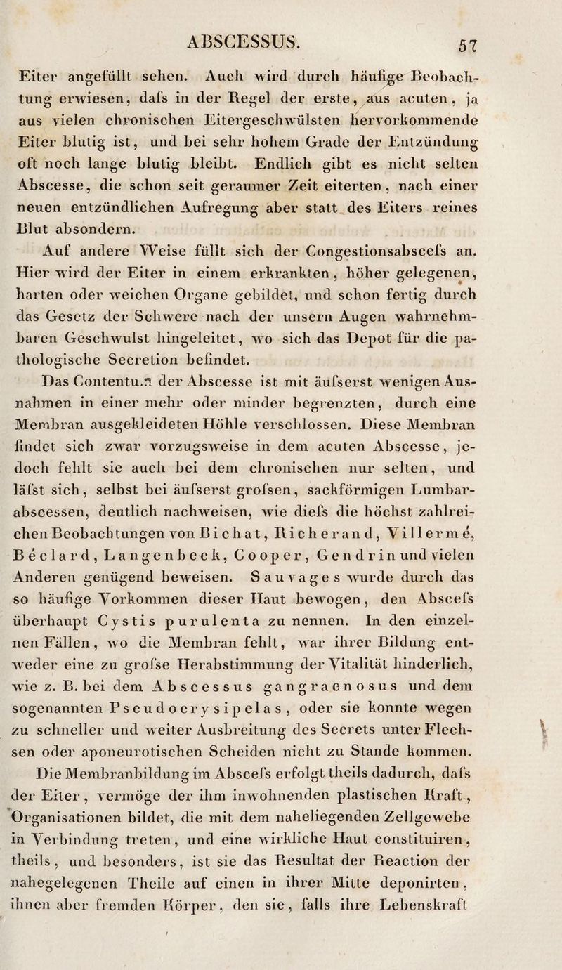 Eiter angefüllt sehen. Auch wird durch häufige Beobach¬ tung erwiesen, dafs in der Regel der erste, aus acuten, ja aus vielen chi'Onischen Eitergeschwülsten hervorkoinmende Eiter blutig ist, und bei sehr hohem Grade der Entzündung oft noch lange blutig bleibt. Endlich gibt es nicht selten Abscesse, die schon seit geraumer Zeit eiterten, nach einer neuen entzündlichen Aufregung aber statt des Eiters reines Blut absondern. Auf andere Weise füllt sich der Congestionsabscefs an. Hier wird der Eiter in einem erkrankten , höher gelegenen, harten oder weichen Organe gebildet, und schon fertig durch das Gesetz der Schwere nach der unsern Augen wahrnehm¬ baren Geschwulst hingeleitet, w o sich das Depot für die pa¬ thologische Secretion befindet. Das Contentu.ft der Abscesse ist mit äufserst wenigen Aus¬ nahmen in einer mehr oder minder begrenzten, durch eine Membran ausgekleideten Höhle versclilossen. Diese Membran findet sich zwar vorzugsweise in dem acuten Abscesse, je¬ doch fehlt sie auch bei dem chronischen nur selten, und läfst sich, selbst bei äufserst grofsen, sackförmigen Lumbar- abscessen, deutlich riachweisen, wie diefs die höchst zahlrei¬ chen Beobachtungen von Bichat, Richer and, Villerme, Beclard, Langen heck, Cooper, Gendrin und vielen Anderen genügend beweisen. Sauvage s wurde durch das so häufige Vorkommen dieser Haut bewogen, den Abscefs überhaupt Cystis purulenta zu nennen. In den einzel¬ nen Fällen, wo die Membran fehlt, war ihrer Bildung ent¬ weder eine zu grofse Herabstimmung der Vitalität hinderlich, wie z. B. bei dem Abscessus gangraenosus und dem sogenannten P s e u d o e r y s i p el a s , oder sie konnte wegen zu schneller und weiter Ausbreitung des Secrets unter Flech¬ sen oder apoiieurotischen Scheiden nicht zu Stande kommen. Die Membranbildung im Abscefs erfolgt theils dadurch, dafs der Eiter, vermöge der ihm inwohnenden plastischen Kraft, Organisationen bildet, die mit dem naheliegenden Zellgewebe in Verbindung treten, und eine wirkliche Haut constituiren, theils, und besonders, ist sie das Resultat der Reaction der nahegelegenen Theile auf einen in ihrer Milte deponirten, ihnen aber fremden Kölner, den sie, falls ihre Lebenskraft