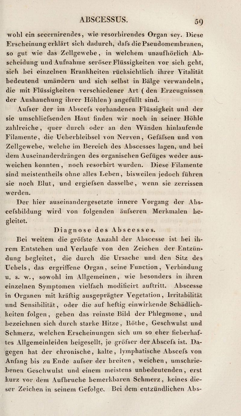 wohl ein secernirencles, wie resorhirendes Organ sey. Diese Erscheinung erklärt sich dadurch, dafs die Pseudomembranen, so gut wie das Zellgewebe, in welchem unaufhörlich Ab¬ scheidung und Aufnahme seröser Flüssigkeiten vor sich geht, sich bei einzelnen Krankheiten rücksichtlich ihrer Vitalität bedeutend umändern und sich seihst in Bälge verwandeln, die mit Flüssigkeiten verschiedener Art ( den Erzeugnissen der Ausbauchung ihrer Höhlen ) angefüllt sind. Aufser der im Abscefs vorhandenen Flüssigkeit und der sie umschliefsenden Haut finden wdr noch in seiner Höhle zahlreiche, quer durch oder an den Wänden hinlaufende Filamente, die Ueherbleibsel von Nerven, Gefäfsen und von Zellgewebe, welche im Bereich des Abscesses lagen, und bei dem Auseinanderdrängen des organischen Gefüges weder aus- weichen konnten , noch resorbirt wurden. Diese Filamente sind meistentheils ohne alles Leben, bisweilen jedoch führen sie noch Blut, und ergiefsen dasselbe, wenn sie zerrissen werden. Der hier auseinandergesetzte innere \ organg der Ahs- cefsbildung wird von folgenden äufseren Merkmalen be¬ gleitet. Diagnose des Abscesses. Bei weitem die gröfste Anzahl der Abscesse ist bei ih¬ rem Entstehen und Verlaufe von den Zeichen der Entzün¬ dung begleitet, die durch die Ursache und den Sitz des Uebels , das ergriffene Organ, seine Function, Verbindung u. s. w., sowohl im Allgemeinen, wie besonders in ihren einzelnen Symptomen vielfach modificirt auftritt. Abscesse in Organen mit kräftig ausgeprägter Vegetation, Irritabilität und Sensibilität, oder die auf heftig einwirkende Schädlich¬ keiten folgen, geben das reinste Bild der Phlegmone , und bezeichnen sich durch starke Hitze, Böthe, Geschwulst und Schmerz, welchen Erscheinungen sich um so eher fieberhaf¬ tes Allgemeinleiden beigesellt, je gröfser der Abscefs ist. Da¬ gegen hat der chronische, kalte, lymphatische Abscefs von Anfang bis zu Ende aufser der breiten, weichen, umschrie¬ benen Geschwulst und einem meistens unbedeutenden, erst kurz vor dem Aufbruche bemerkbaren Schmerz, keines die¬ ser Zeichen in seinem Gefolge. Bei dem entzündlichen Abs-