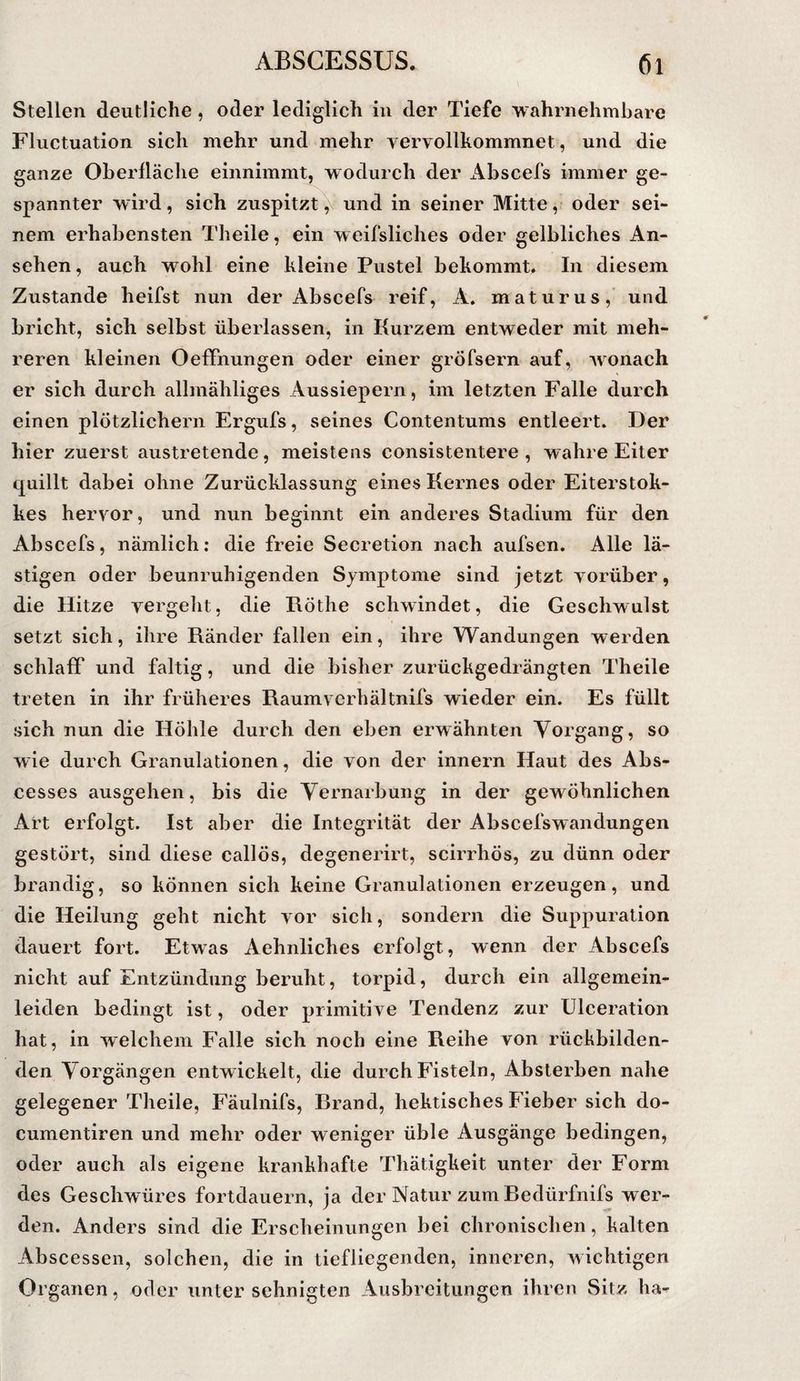Stellen deutliche , oder lediglich in der Tiefe wahrnehmbare Fluctuation sich mehr und mehr vervollkommnet, und die ganze Oberfläche einnimmt, wodurch der x4bscefs immer ge¬ spannter wird, sich zuspitzt und in seiner Mitteoder sei¬ nem erhabensten Theile, ein weifsliches oder gelbliches An¬ sehen , auch wohl eine kleine Pustel bekommt. In diesem Zustande heifst nun der Abscefs reif, A. maturus,' und bricht, sich selbst überlassen, in Kurzem entweder mit meh¬ reren kleinen Oeffnungen oder einer gröfsern auf, wonach er sich durch allmähliges Aussiepern, im letzten Falle durch einen plötzlichem Ergufs, seines Contentums entleert. Der hier zuerst austretende, meistens consistentere , wahre Eiter quillt dabei ohne Zurücklassung eines Kernes oder Eiterstok- kes hervor, und nun beginnt ein anderes Stadium für den Abscefs, nämlich; die freie Secretion nach aufsen. Alle lä¬ stigen oder beunruhigenden Symptome sind jetzt vorüber, die Hitze vergelit, die Röthe schwindet, die Geschwulst setzt sich, ihre Ränder fallen ein, ihre Wandungen werden schlaff und faltig, und die bisher zurückgedrängten Theile treten in ihr früheres Raumvcrhältnifs wieder ein. Es füllt sich nun die Höhle durch den eben erwähnten Yorgang, so wie durch Granulationen, die von der innern Haut des Abs- cesses ausgehen, bis die Yernarbung in der gewöhnlichen Art erfolgt. Ist aber die Integrität der Abscefs Wandungen gestört, sind diese callös, degenerirt, scirrhös, zu dünn oder brandig, so können sich keine Granulationen erzeugen, und die Heilung geht nicht vor sich, sondern die Suppuration dauert fort. Etwas Aehnliches erfolgt, wenn der Abscefs nicht auf Entzündung beruht, torpid, durch ein allgemein¬ leiden bedingt ist, oder primitive Tendenz zur ülceration hat, in welchem Falle sich noch eine Reihe von rückbilden¬ den Yorgängen entwickelt, die durch Fisteln, Absterben nahe gelegener Theile, Fäulnifs, Rrand, hektisches Fieber sich do- cumentiren und mehr oder weniger üble Ausgänge bedingen, oder auch als eigene krankhafte Thätigkeit unter der Form des Geschwüres fortdauern, ja der Natur zum Redürfnifs wer¬ den. Anders sind die Erscheinungen bei chronischen, kalten Abscessen, solchen, die in tiefliegenden, inneren, wichtigen Organen, oder unter sehnigten Ausbreitungen ihren Sitz ha-