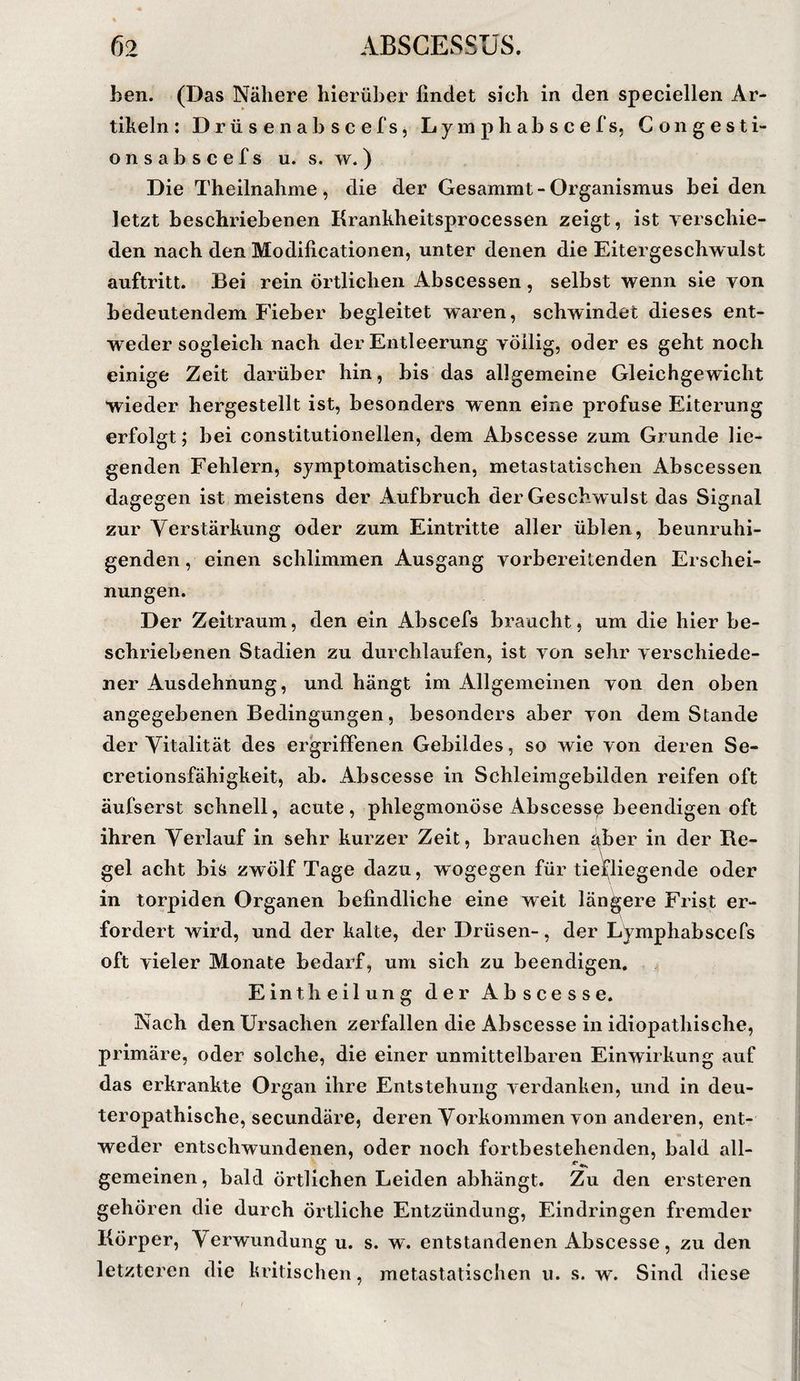 ben. (Das Nähere hierüber findet sich in den speciellen Ar¬ tikeln: Dr ü s e nab s c ef s5 Ly m ph ab s c efs, Congesti- o n s a b s c e f s u. s. w. ) Die Theilnahme, die der Gesammt-Organismus bei den letzt beschriebenen Kranhheitsprocessen zeigt, ist verschie¬ den nach den Modificationen, unter denen die Eitergeschwulst auftritt. Bei rein örtlichen Abscessen , selbst wenn sie von bedeutendem Fieber begleitet waren, schwindet dieses ent¬ weder sogleich nach der Entleerung völlig, oder es geht noch einige Zeit darüber hin, bis das allgemeine Gleichgewicht wieder hergestellt ist, besonders wenn eine profuse Eiterung erfolgt; bei constitutioneilen, dem Abscesse zum Grunde lie¬ genden Fehlern, symptomatischen, metastatischen Abscessen dagegen ist meistens der Aufbruch der Geschwulst das Signal zur Verstärkung oder zum Eintritte aller üblen, beunruhi¬ genden , einen schlimmen Ausgang vorbereitenden Erschei¬ nungen. Der Zeitraum, den ein Abscefs braucht, um die hier be¬ schriebenen Stadien zu durchlaufen, ist von sehr verschiede¬ ner Ausdehnung, und hängt im Allgemeinen von den oben angegebenen Bedingungen, besonders aber von dem Stande der Vitalität des ergriffenen Gebildes, so wie von deren Se- cretionsfähigkeit, ab. Abscesse in Schleimgebilden reifen oft äufserst schnell, acute, phlegmonöse Abscess^ beendigen oft ihren Verlauf in sehr kurzer Zeit, brauchen aber in der Re¬ gel acht bis zwölf Tage dazu, wogegen für tieGiegende oder in torpiden Organen befindliche eine weit längere Frist er¬ fordert wird, und der kalte, der Drüsen-, der Lymphabscefs oft vieler Monate bedarf, um sich zu beendigen. Eintheilung der Abscesse. Nach den Ursachen zerfallen die Abscesse in idiopathische, primäre, oder solche, die einer unmittelbaren Einwirkung auf das erkrankte Organ ihre Entstehung verdanken, und in deu- teropathische, secundäre, deren Vorkommen von anderen, ent¬ weder entschwundenen, oder noch fortbestehenden, bald all- gemeinen, bald örtlichen Leiden abhängt. Zu den ersteren gehören die durch Örtliche Entzündung, Eindringen fremder Körper, Verwundung u. s. w. entstandenen Abscesse, zu den letzteren die kritischen, metastatischen u. s. w'. Sind diese