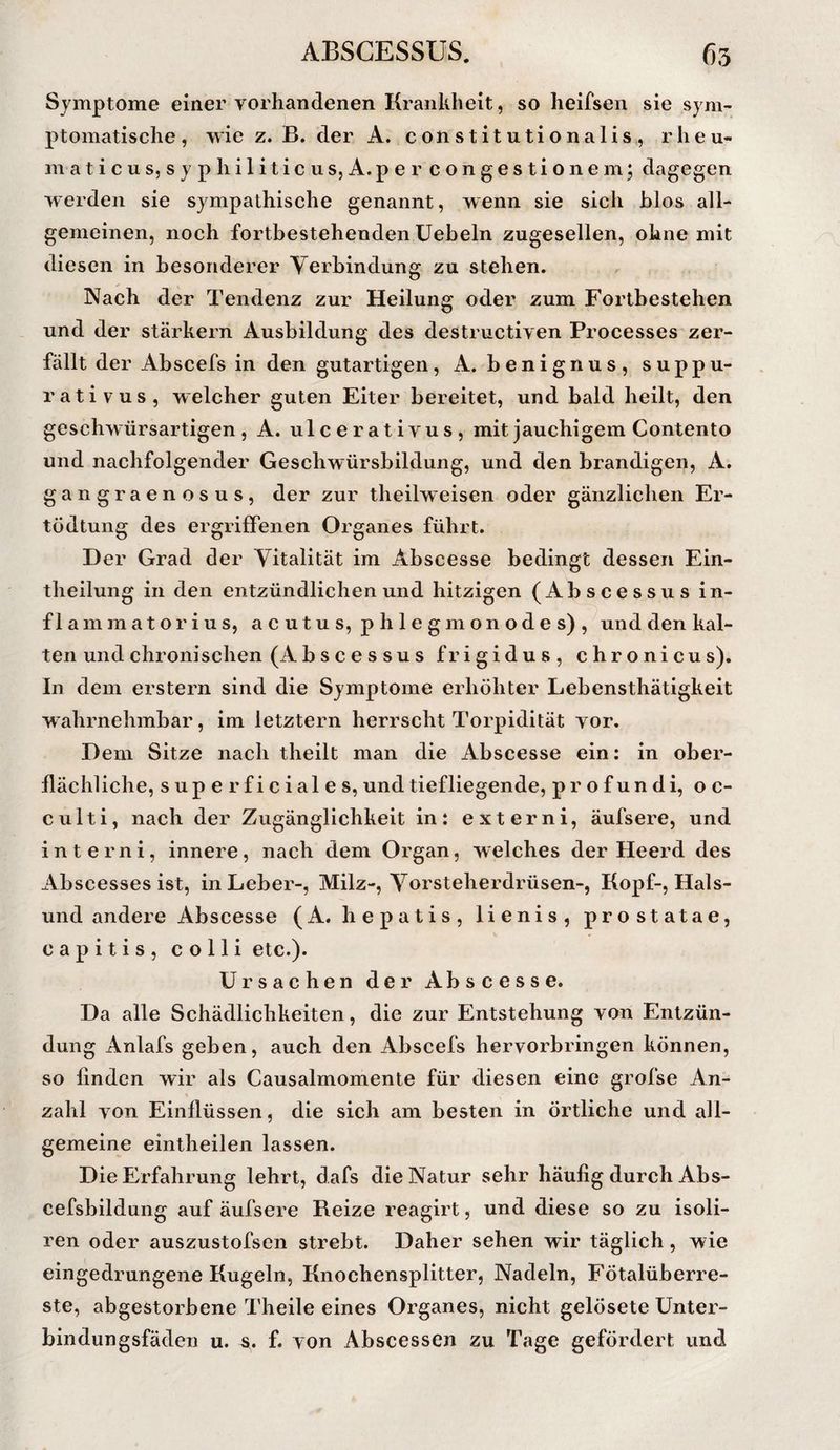Symptome einer vorhandenen Krankheit, so heifsen sie sym¬ ptomatische , wie z. B. der A. c o ii s t i t u t i o n a 1 i s , rheu- m a t i c u s, s y p h i 1 i t i c u s, A. p e r c o n g e s t i o 11 e m; dagegen werden sie sympathische genannt, wenn sie sich hlos all¬ gemeinen, noch fortbestehenden üebeln zugesellen, ohne mit diesen in besonderer Verbindung zu stehen. Nach der Tendenz zur Heilung oder zum Fortbestehen und der starkem Ausbildung des destructiven Processes zer¬ fällt der Abscefs in den gutartigen, A. benignus, suppu- rativus, welcher guten Eiter bereitet, und bald heilt, den geschwürsartigen, A. ulcerativus, mit jauchigem Contento und nachfolgender Geschwürsbildung, und den brandigen, A. gangraenosus, der zur theilweisen oder gänzlichen Er- tödtung des ergriffenen Organes führt. D er Grad der Vitalität im Abscesse bedingt dessen Ein- theilung in den entzündlichen und hitzigen (Abscessus in¬ flamm ator ins, acutus, phlegmonodes), und den kal¬ ten und chronischen (Abscessus frigidus, chronicus). In dem erstem sind die Symptome erhöhter Lebensthätigkeit w ahrnehmbar, im letztem herrscht Torpidität vor. Dem Sitze nach theilt man die Abscesse ein: in ober¬ flächliche, superficiales, und tiefliegende, p r o f un di, o c- culti, nach der Zugänglichkeit in: extern!, äufsere, und interni, innere, nach dem Organ, welches der Heerd des Abscesses ist, in Leber-, Milz-, Vorsteherdrüsen-, Kopf-, Hais¬ und andere Abscesse (A. hepatis, lienis, prostatae, capitis, colli etc.). Ursachen der Abscesse. Da alle Schädlichkeiten, die zur Entstehung von Entzün¬ dung Anlafs geben, auch den Abscefs hervorbringen können, so linden wir als Causalmomente für diesen eine grofse An¬ zahl von Einflüssen, die sich am besten in örtliche und all¬ gemeine eintheilen lassen. Die Erfahrung lehrt, dafs die Natur sehr häufig durch Abs- cefsbildung auf äufsere Reize reagirt, und diese so zu isoli- ren oder auszustofsen strebt. Daher sehen wir täglich, wie eingedrungene Kugeln, Knochensplitter, Nadeln, Fötalüberre¬ ste, abgestorbene Theile eines Organes, nicht gelösete Unter¬ bindungsfäden u. f. von Abscessen zu Tage gefördert und