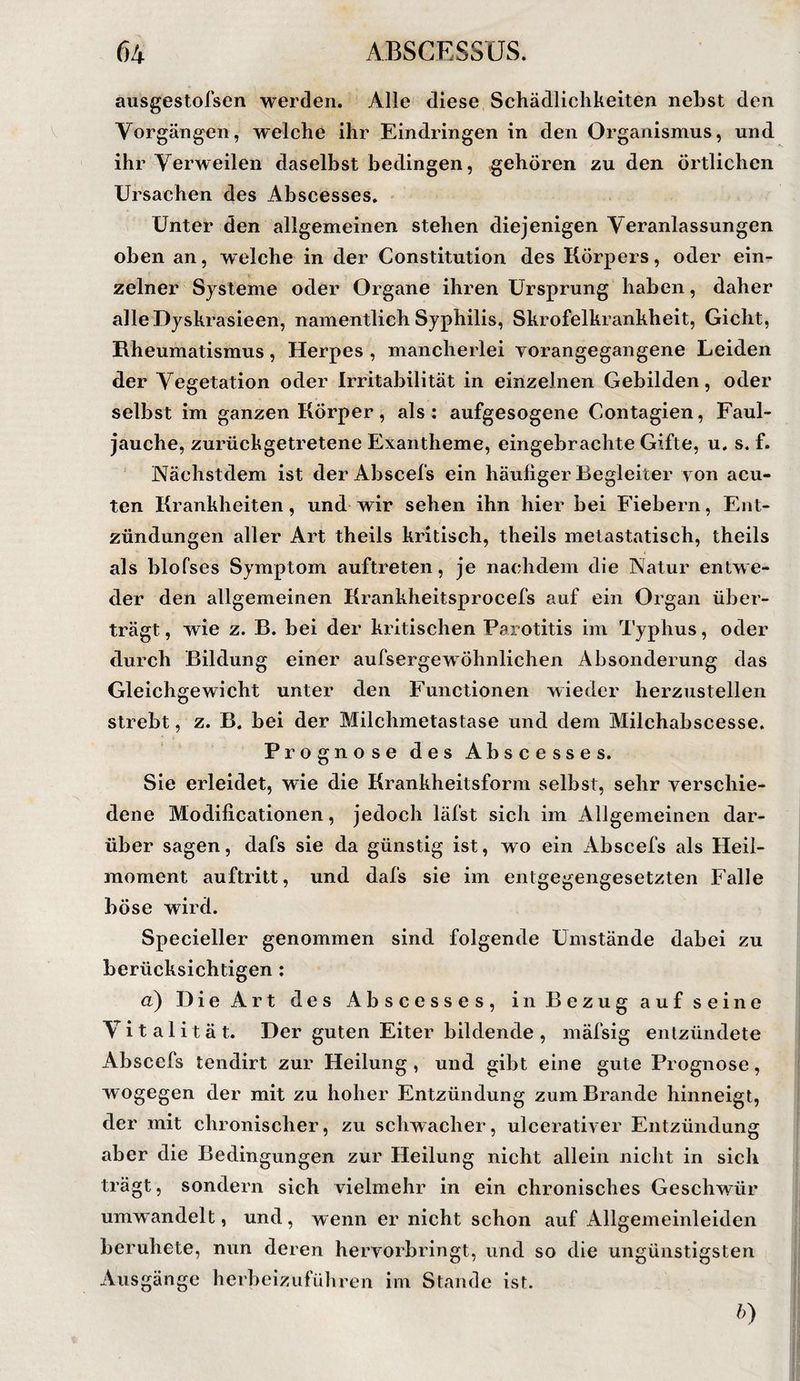 ausgestofsen werden. Alle diese Schädlichkeiten nebst den Vorgängen, welche ihr Eindringen in den Organismus, und ihr Verweilen daselbst bedingen, gehören zu den örtlichen Ursachen des Abscesses. Unter den allgemeinen stehen diejenigen Veranlassungen oben an, welche in der Constitution des Körpers, oder ein¬ zelner Systeme oder Organe ihren Ursprung haben, daher alleDyshrasieen, namentlich Syphilis, Skrofelkrankheit, Gicht, Rheumatismus, Herpes , mancherlei vorangegangene Leiden der Vegetation oder Irritabilität in einzelnen Gebilden, oder selbst im ganzen Körper, als: aufgesogene Contagien, Faul¬ jauche, zurückgetretene Exantheme, eingebrachte Gifte, u. s. f. Nächstdem ist der Abscefs ein häufiger Begleiter von acu¬ ten Krankheiten, und wir sehen ihn hier bei Fiebern, Ent¬ zündungen aller Art theils kritisch, theils metastatisch, theils als blofses Symptom auftreten, je nachdem die Natur entwe¬ der den allgemeinen Krankheitsprocefs auf ein Organ über¬ trägt, wie z. B. bei der kritischen Parotitis im Typhus, oder durch Bildung einer aufsergewöhnlichen Absonderung das Gleichgewicht unter den Functionen wieder herzustellen strebt, z. B, bei der Milchmetastase und dem Milchabscesse. Prognose des Abscesses. Sie erleidet, wie die Krankheitsform selbst, sehr verschie¬ dene Modificationen, jedoch läfst sich im Allgemeinen dar¬ über sagen, dafs sie da günstig ist, wo ein Abscefs als Heil¬ moment auftritt, und dafs sie im entgegengesetzten Falle böse wird. Specieller genommen sind folgende Umstände dabei zu berücksichtigen : a) Die Art des Abscesses, in Bezug auf seine Vitalität. Der guten Eiter bildende , mäfsig entzündete Abscefs tendirt zur Heilung, und gibt eine gute Prognose, wogegen der mit zu hoher Entzündung zum Brande hinneigt, der mit chronischer, zu schwacher, ulcerativer Entzündung aber die Bedingungen zur Heilung nicht allein nicht in sich trägt, sondern sich vielmehr in ein chronisches Geschwür umwandelt, und, wenn er nicht schon auf Allgemeinleiden beruhete, nun deren hervorbringt, und so die ungünstigsten Ausgänge herbeizuführen im Stande ist.