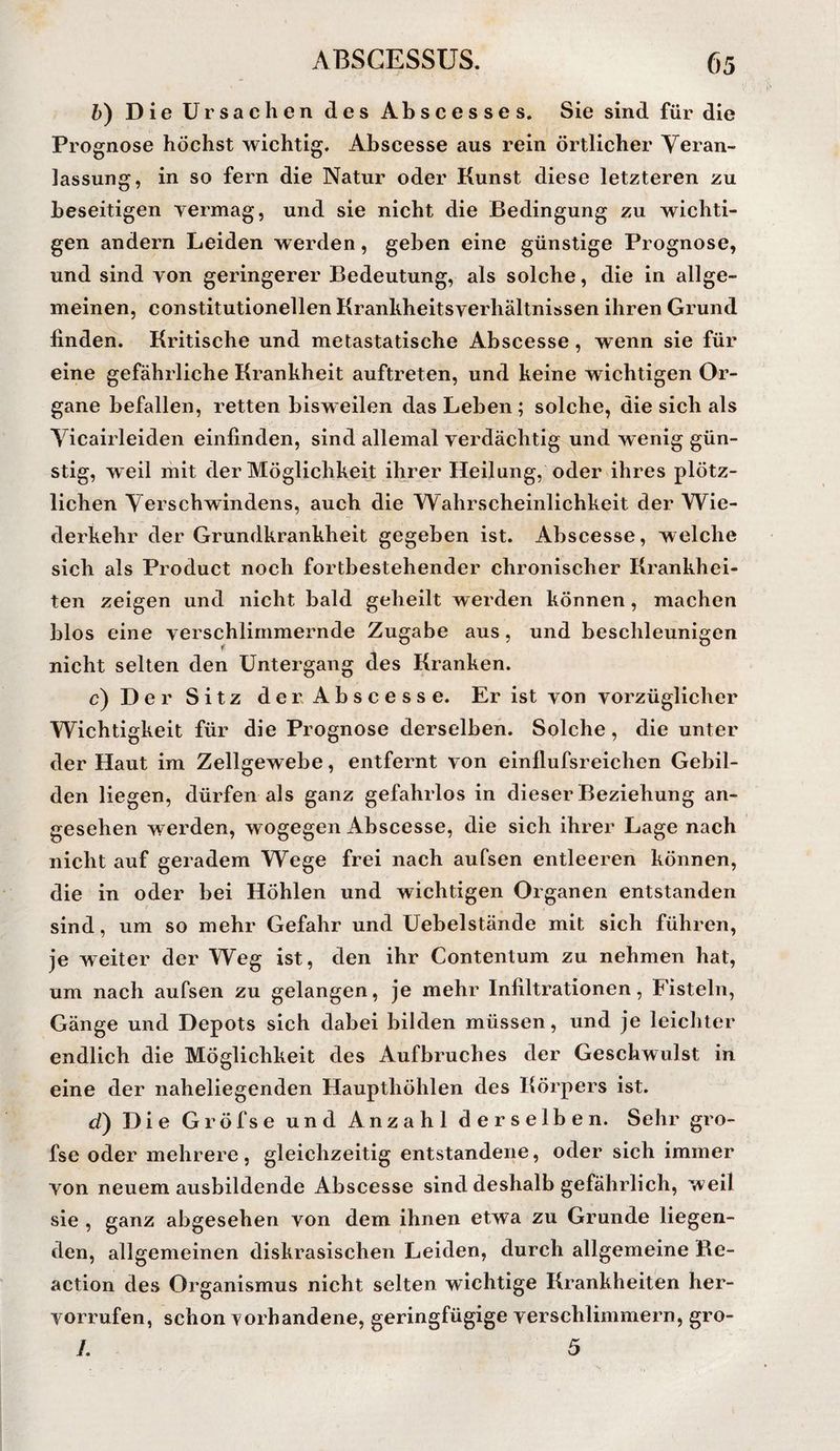 b) Die Ursachen des Abscesses. Sie sind für die Prognose höchst wichtig, Abscesse aus rein örtlicher Veran¬ lassung, in so fern die Natur oder Kunst diese letzteren zu beseitigen vermag, und sie nicht die Bedingung zu wichti¬ gen andern Leiden werden, geben eine günstige Prognose, und sind von geringerer Bedeutung, als solche, die in allge¬ meinen, Constitutionellen Krankheitsverhältnissen ihren Grund finden. Kritische und metastatische Abscesse, wenn sie für eine gefährliche Krankheit auftreten, und keine wichtigen Or¬ gane befallen, retten bisweilen das Leben ; solche, die sich als Yicairleiden einfinden, sind allemal verdächtig und wenig gün¬ stig, weil mit der Möglichkeit ihrer Heilung, oder ihres plötz¬ lichen Verschwindens, auch die Wahrscheinlichkeit der Wie¬ derkehr der Grundkrankheit gegeben ist. Abscesse, welche sich als Product noch fortbestehender chronischer Krankhei¬ ten zeigen und nicht bald geheilt werden können, machen blos eine verschlimmernde Zugabe aus, und beschleunigen nicht selten den Untergang des Kranken. c) Der Sitz der Abscesse. Er ist von vorzüglicher Wichtigkeit für die Prognose derselben. Solche, die unter der Haut im Zellgewebe, entfernt von einflufsreichen Gebil¬ den liegen, dürfen als ganz gefahrlos in dieser Beziehung an¬ gesehen werden, wogegen Abscesse, die sich ihrer Lage nach nicht auf geradem Wege frei nach aufsen entleeren können, die in oder bei Höhlen und wichtigen Organen entstanden sind, um so mehr Gefahr und Uebelstände mit sich führen, je weiter der Weg ist, den ihr Contentum zu nehmen hat, um nach aufsen zu gelangen, je mehr Infiltrationen, Fisteln, Gänge und Depots sich dabei bilden müssen, und je leichter endlich die Möglichkeit des Aufbruches der Geschwulst in eine der naheliegenden Haupthöhlen des Körpers ist. d) Die Gröfse und Anzahl derselben. Sehr gro- fse oder mehrere, gleichzeitig entstandene, oder sich immer von neuemausbildende Abscesse sind deshalb gefährlich, weil sie , ganz abgesehen von dem ihnen etwa zu Grunde liegen¬ den, allgemeinen diskrasischen Leiden, durch allgemeine Be- action des Organismus nicht selten wichtige Krankheiten her- vorrufen, schon vorhandene, geringfügige verschlimmern, gro- /. 5
