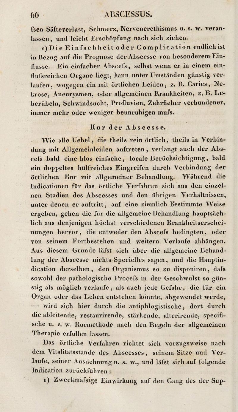 fsen Säfteverlust, Schmerz, Nervenerethismus u. s. w. veran¬ lassen, und leicht Erschöpfung nach sich ziehen. e)Die Einfachheit oder Complication endlich ist in Bezug auf die Prognose der Abscesse von besonderem Ein¬ flüsse. Ein einfacher Abscefs, selbst wenn er in einem ein- flufsreichen Organe liegt, kann unter Umständen günstig ver¬ laufen, wogegen ein mit örtlichen Leiden, z. B. Caries, Ne¬ krose, Aneurysmen, oder allgemeinen Krankheiten, z. B. Le¬ berübeln, Schwindsucht, Profluvien, Zehrfieber verbundener, immer mehr oder weniger beunruhigen mufs. Kur der Abscesse. Wie alle Uebel, die theils rein örtlich, theils in Yerbin- dung mit Allgemeinlciden auftreten, verlangt auch der Abs¬ cefs bald eine blos einfache, locale Berücksichtigung, bald ein doppeltes hülfreiches Eingreifen durch Verbindung der örtlichen Kur mit allgemeiner Behandlung. Während die Indicationen für das örtliche Verfahren sich aus den einzel¬ nen Stadien des Abscesses und den übrigen Verhältnissen, unter denen er auftritt, auf eine ziemlich Kestimmte Weise ergeben, gehen die für die allgemeine Behandlung hauptsäch¬ lich aus denjenigen höchst verschiedenen Krankheitserschei¬ nungen hervor, die entweder den Abscefs bedingten, oder von seinem Fortbestehen und weitern Verlaufe abhängen. Aus diesem Grunde läfst sich über die allgemeine Behand¬ lung der Abscesse nichts Specielles sagen, und die Hauptin- dication derselben, den Organismus so zu disponiren, dafs sowohl der pathologische Procefs in der Geschwulst so gün¬ stig als möglich verlaufe, als auch jede Gefahr, die für ein Organ oder das Leben entstehen könnte, abgewendet werde, — wird sich hier durch die antiphlogistische, dort durch die ableitende, restaurirende, stärkende, alterirende, specifi- sche u. s. w. Kurmethode nach den Kegeln der allgemeinen Therapie erfüllen lassen. Das örtliche Verfahren richtet sich vorzugsweise nach dem Vitalitätsstande des Abscesses, seinem Sitze und Ver¬ laufe, seiner Ausdehnung u. s. w., und läfst sich auf folgende Indication zurückführen : i) Zweckmäfsige Einwirkung auf den Gang des der Sup-