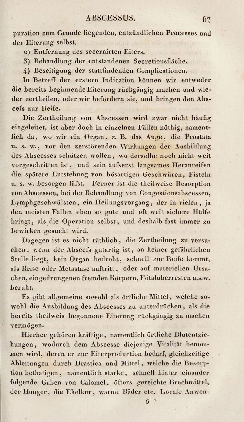 puraÜOTi zum Grunde liegenden, entzündlichen Processes und. der Eiterung selbst. 2) Entfernung des secernirten Eiters. 3) Behandlung der entstandenen Secretionsfläche. 4) Beseitigung der stattfindenden Complicationen. In Betreff der erstem Indication können wir entweder die bereits beginnende Eiterung rückgängig machen und wie¬ der zertheilen, oder wir befördern sie, und bringen den Abs- cefs zur Beife. Die Zertheilung von Abscessen wird zwar nicht häufig eingeleitet, ist aber doch in einzelnen Fällen nöthig, nament¬ lich da, wo wir ein Organ, z. B. das Auge, die Prostata u. s. w., vor den zerstörenden Wirkungen der Ausbildung des Abscesses schützen wollen, wo derselbe noch nicht weit vorgeschritten ist, und sein äufserst langsames Heranreifen die spätere Entstehung von bösartigen Geschwüren, Fisteln u. s. w. besorgen läfst. Ferner ist die theilweise Besorption von Abscessen, bei der Behandlung von Congestionsabscessen, Lymphgeschwülsten, ein Heilungsvorgang, der in vielen , ja den meisten Fällen eben so gute und oft weit sichere Hülfe bringt, als die Operation selbst, und deshalb fast immer zu bewirken gesucht wird. Dagegen ist es nicht räthlich, die Zertheilung zu versu¬ chen, wenn der Abscefs gutartig ist, an keiner gefährlichen Stelle liegt, kein Organ bedroht, schnell zur Beife kommt, als Krise oder Metastase auftritt, oder auf materiellen Ursa¬ chen, eingedrungenen fremden Körpern, Fötalüberresten u.s.w^ beruht. Es gibt allgemeine sowohl als örtliche Mittel, welche so¬ wohl die Ausbildung des Abscesses zu unterdrücken, als die bereits theilweis begonnene Eiterung rückgängig zu machen vermögen. Hierher gehören kräftige, namentlich örtliche Blutentzie¬ hungen , wodurch dem Abscesse diejenige Vitalität benom¬ men wird, deren er zur Eiterproduction bedarf, gleichzeitige Ableitungen durch Drastica und Mittel, welche die Besorp¬ tion bethätigen , namentlich starke, schnell hinter einander folgende Gaben von Calomel, öfters gereichte Brechmittel, der Hunger, die Ekelkur, warme Bäder etc. Locale Anwen- 5 *