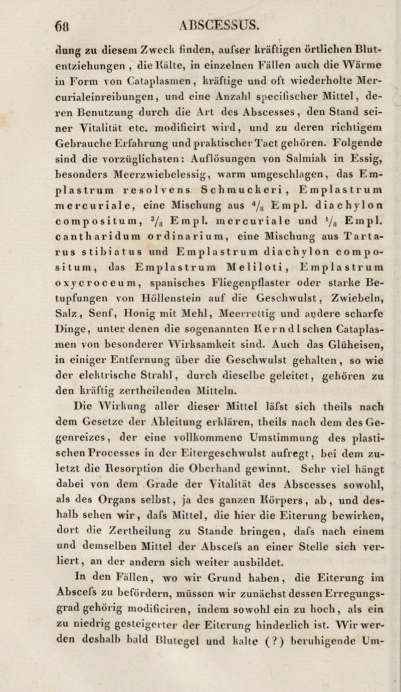 düng zu diesem Zweck linden, aufser kräftigen örtlichen Blut¬ entziehungen , die Kälte, in einzelnen Fällen auch die Wärme in Form von Cataplasmen, kräftige und oft wiederholte Mer- curialeinreibungen, und eine Anzahl specifischer Mittel, de¬ ren Benutzung durch die Art des Abscesses, den Stand sei¬ ner Vitalität etc. modificirt wird, und zu deren richtigem Gebrauche Erfahrung und praktischer Tact gehören. Folgende sind die vorzüglichsten: Auflösungen von Salmiak in Essig, besonders Meerzwiebelessig, warm umgeschlagen, das Em- plastrum resolvens Schmucker! , Emplastrum mercuriale, eine Mischung aus EmpL diachylon compositum, Ys Empl. mercuriale und ^8 Erapl. cantharidum ordinärium, eine Mischung aus Tarta¬ rus stibiatus und Emplastrum diachylon compo¬ situm, das Emplastrum Meliloti, Emplastrum oxycroceum, spanisches Fliegenpliaster oder starke Be¬ tupfungen von Höllenstein auf die Geschwulst, Zwiebeln, Salz^ Senf, Honig mit Mehl, Meerrettig und aigdere scharfe Dinge, unter denen die sogenannten Kern dl sehen Cataplas¬ men von besonderer Wirksamkeit sind. Aueh das Glüheisen, in einiger Entfernung über die Geschwulst gehalten, so wie der elektrische Strahl, durch dieselbe geleitet, gehören zu den kräftig zertheilenden Mitteln. Die Wirkung aller dieser Mittel läfst sich theils nach dem Gesetze der Ableitung erklären, theils nach dem des Ge¬ genreizes , der eine vollkommene Umstimmung des plasti¬ schen Processes in der Eitergeschwulst aufregt, bei dem zu¬ letzt die Besorption die Oberhand gewinnt. Sehr viel hängt dabei von dem Grade der Vitalität des Abscesses sowohl, als des Organs selbst, ja des ganzen Körpers, ab, und des¬ halb sehen wir, dafs Mittel, die hier die Eiterung bewirken, dort die Zertheilung zu Stande bringen, dafs nach einem und demselben Mittel der Abscefs an einer Stelle sich ver¬ liert, an der andern sich weiter ausbildet. In den Fällen, wo wir Grund haben, die Eiterung im Abscefs zu befördern, müssen wir zunächst dessen Erregungs¬ grad gehörig modificiren, indem sowohl ein zu hoch, als ein zu niedrig gesteigerter der Eiterung hinderlich ist. Wir wer¬ den deshalb bald Blutegel und kalte (?) beruhigende Um-