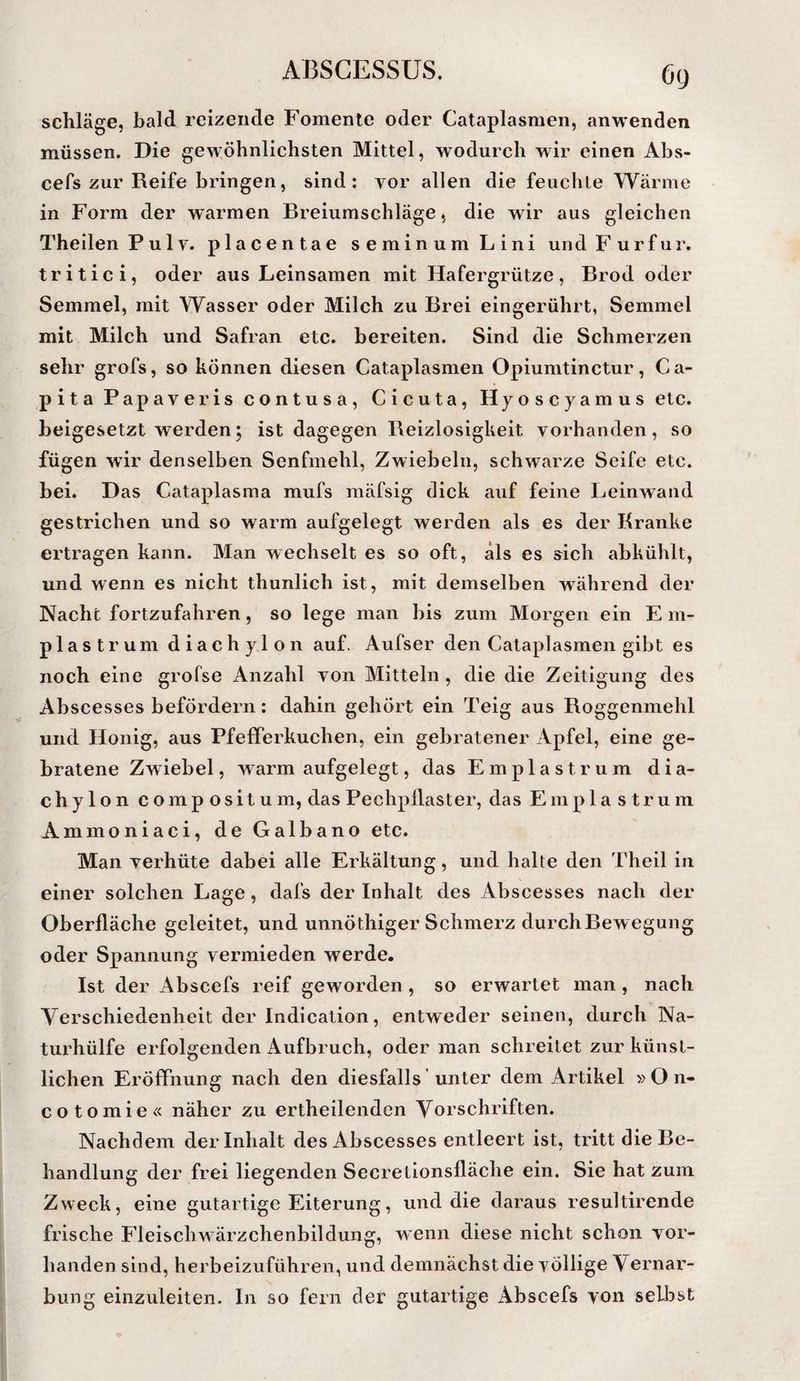 (ji) schlage, bald reizende Fomente oder Cataplasmen, an wenden müssen. Die gewöhnlichsten Mittel, wodurch wir einen Abs- cefs zur Reife bringen, sind; vor allen die feuchte Wärme in Form der warmen Breiumschläge, die wir aus gleichen Theilen Pulv. placentae seminumLini undFurfur. tritici, oder aus Leinsamen mit Hafergrütze, Brod oder Semmel, mit Wasser oder Milch zu Brei eingerührt, Semmel mit Milch und Safran etc. bereiten. Sind die Schmerzen sehr grofs, so können diesen Cataplasmen Opiumtinctur, Ca- pita Papaveris contusa, Cicuta, Hyo s c y a m u s etc. beigesetzt werden; ist dagegen Reizlosigkeit vorhanden, so fügen wir denselben Senfmehl, Zwiebeln, schwarze Seife etc. bei. Das Cataplasma mufs mäfsig dick auf feine Leinwand gestrichen und so warm aufgelegt werden als es der Kranke ertragen kann. Man wechselt es so oft, als es sich abkühlt, und wenn es nicht thunlich ist, mit demselben während der Nacht fortzufahren, so lege man bis zum Morgen ein E m- plastrum diachylon auf. Aufser den Cataplasmen gibt es noch eine grofse Anzahl von Mitteln , die die Zeitigung des Abscesses befördern; dahin gehört ein Teig aus Roggenmehl und Honig, aus Pfefferkuchen, ein gebratener Apfel, eine ge¬ bratene Zwiebel, warm aufgelegt, das Emplastrum dia¬ chylon compositum, das Pechpllaster, das Emplastrum Ammoniaci, de Galbano etc. Man verhüte dabei alle Erkältung, und halte den Theil in einer solchen Lage, dafs der Inhalt des Abscesses nach der Oberfläche geleitet, und unnöthiger Schmerz durch Bew egung oder Spannung vermieden werde. Ist der Abscefs reif geworden , so erwartet man, nach Verschiedenheit der Indicalion, entweder seinen, durch Na¬ turhülfe erfolgenden Aufbruch, oder man schreitet zur künst¬ lichen Eröffnung nach den diesfalls' unter dem Artikel » O n- cotomie« näher zu ertheilenden Vorschriften. Nachdem der Inhalt des Abscesses entleert ist, tritt die Be¬ handlung der frei liegenden Secretionsfläche ein. Sie hat zum Zweck, eine gutartige Eiterung, und die daraus resultirende frische Fleischwärzchenbildung, wenn diese nicht schon vor¬ handen sind, herbeizuführen, und demnächst die völlige Vernar¬ bung einzuleiten. In so fern der gutartige Abscefs von selbst