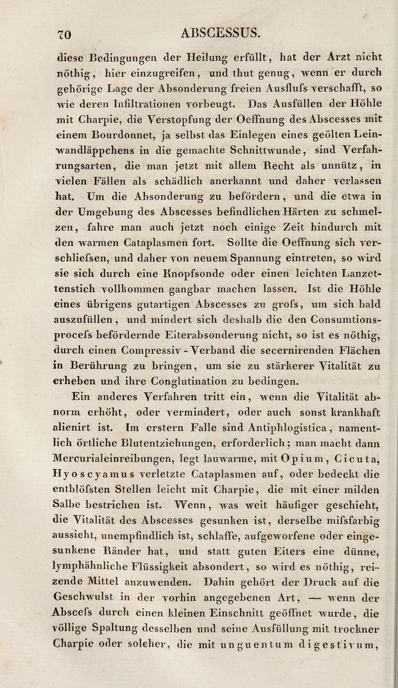 diese Bedingungen der Heilung erfüllt, hat der Arzt nicht nöthig, hiereinzugreifen, und thut genug, wenn er durch gehörige Lage der Absonderung freien Ausflufs yerschaflPt, so wie deren Infiltrationen vorbeugt. Das Ausfüllen der Höhle mit Charpie, die Verstopfung der Oeffnung desAhscesses mit einem Bourdonnet, ja selbst das Einlegen eines geölten Lein¬ wandläppchens in die gemachte Schnittwunde, sind Verfah- rungsarten, die man jetzt mit allem Recht als unnütz, in vielen Fällen als schädlich anerkannt und daher verlassen hat. Um die Absonderung zu befördern, und die etwa in der Umgebung des Abscesses befindlichen Härten zu schmel¬ zen, fahre man auch jetzt noch einige Zeit hindurch mit den warmen Cataplasmen fort. Sollte die Oeffnung sich ver- schliefsen, und daher von neuem Spannung einTreten, so wird sie sich durch eine Knopfsonde oder einen leichten Lanzet¬ tenstich vollkommen gangbar machen lassen. Ist die Höhle eines übrigens gutartigen Abscesses zu grofs, um sich bald auszufüllen , und mindert sich deshalb die den Consumtions- procefs befördernde Eiterabsonderung nicht, so ist es nÖthig, durch einen Compressiv - Verband die secernirenden Flächen in Berührung zu bringen, um sie zu stärkerer Vitalität zu erheben und ihre Conglutination zu bedingen. Ein anderes Verfahren tritt ein, wenn die Vitalität ab¬ norm erhöht, oder vermindert, oder auch sonst krankhaft alienirt ist. Im erstem Falle sind Antiphlogistica, nament¬ lich örtliche Blutentziehungen, erforderlich 5 man macht dann Mercurialeinreibungen, legt lauwarme, mit Opium, Cicuta, Hyoscyamus verletzte Cataplasmen auf, oder bedeckt die entblöfsten Stellen leicht mit Charpie, die mit einer milden Salbe bestrichen ist. Wenn, was weit häufiger geschieht, die Vitalität des Abscesses gesunken ist, derselbe mlfsfarbig aussieht, unempfindlich ist, schlaffe, aufgeworfene oder einge¬ sunkene Ränder hat, und statt guten Eiters eine dünne, lymphähnliche Flüssigkeit absondert, so wird es nöthig, reL zende Mittel anzuwenden. Dahin gehört der Druck auf die Geschwulst in der vorhin angegebenen Art, — wenn der Abscefs durch einen kleinen Einschnitt geöffnet wurde, die völlige Spaltung desselben und seine Ausfüllung mit trockner Charpie oder solcher, die mit unguentum digestivum,