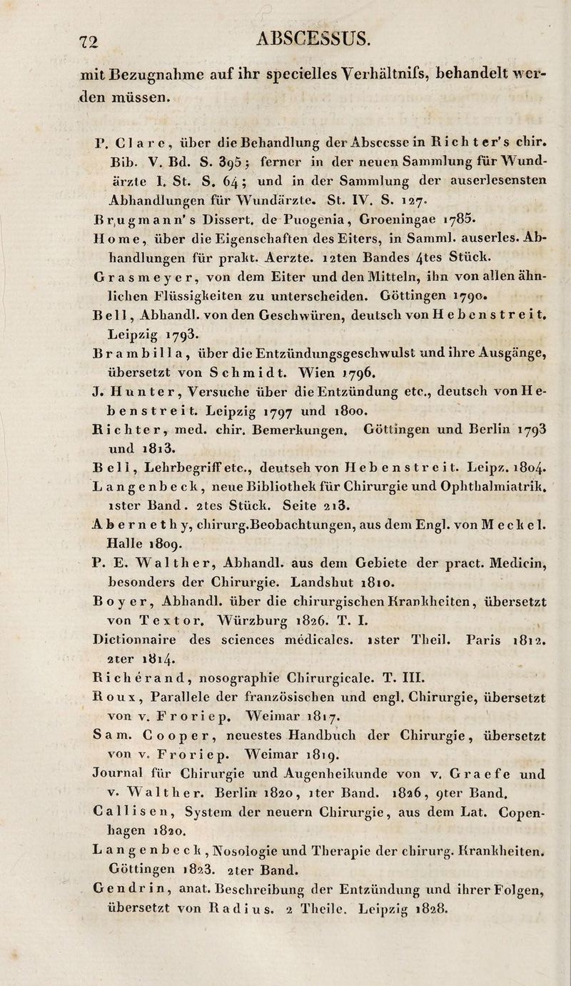 f mit Bezugnahme auf ihr specielles Verhältnifs, behandelt wer¬ den müssen. P, Cläre, über die Behandlung der Ahsccsse in Rieht er’s chir, Bib. V. Bd. 8.895^ ferner in der neuen Sammlung für Wund¬ ärzte I, St. S, 64; und in der Sammlung der auserlesensten Abhandlungen für Wundärzte. St. IV. S. 127. Br,ugmann’s Dissert, de Puogenia, Groeningae 1785. Home, über die Eigenschaften des Eiters, in Samml. auserles. Ab¬ handlungen für praht. Aerzte. i2ten Bandes 4tGS Stück. Grasmeyer, von dem Eiter und den Mitteln, ihn von allen ähn¬ lichen Flüssigkeiten zu unterscheiden. Göttingen 1790. Bell, Abhandl. von den Geschwüren, deutsch von Hebenstreit. Leipzig 1798. Brambilla, über die Entzündungsgeschwulst und ihre Ausgänge, übersetzt von Schmidt. Wien *796. J. Hunter, Versuche über die Entzündung etc., deutsch von H e- benstreit. Leipzig 1797 und 1800. Richter, med. chir. Bemerkungen. Göttingen und Berlin 1798 und i8i3. Bell, Lehrbegriff etc., deutseh von H e b e n s t r e i t. Leipz. i8o4» Langenbeck, neue Bibliothek für Chirurgie und Ophthalmialrik, ister Band. 2tes Stück. Seite 218. Abernethy, chirurg.Beobachtungen, aus dem Engl, von Meckel. Halle 1809. P. E. Walther, Abhandl. aus dem Gebiete der pract. Medicin, besonders der Chirurgie. Landshut 1810. Boy er, Abhandl. über die chirurgischenBrankheiten, übersetzt von Textor, Würzburg 1826. T. I. Dictionnaire des Sciences medicales. ister Theil. Paris 1812. 2ter i8i4* Richerand, nosographie Chirurgicale. T. III. Roux, Parallele der französischen und engl. Chirurgie, übersetzt von V. Froriep, Weimar 1817. Sam. Cooper, neuestes Handbuch der Chirurgie, übersetzt von V. Froriep. Weimar 1819. Journal für Chirurgie und Augenheikunde von v. Graefe und V. Walther. Berlin 1820, iter Band. 1826, 9ter Band, Callisen, System der neuern Chirurgie, aus dem Lat. Copen- hagen 1820. Langenbeck, Nosologie und Therapie der chirurg. Krankheiten. Göttingen 1828. 2ter Band. Gen drin, anat. Beschreibung der Entzündung und ihrer Folgen, übersetzt von Radius. 2 Theile. Leipzig 1828.