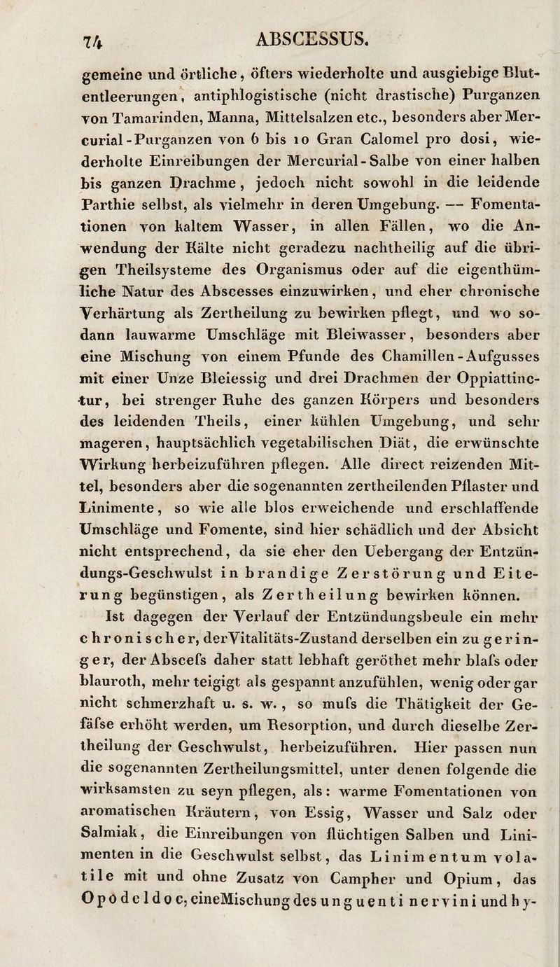 gemeine und örtliche, öfters wiederholte und ausgiebige Blut¬ entleerungen , antiphlogistische (nicht drastische) Purganzen TOn Tamarinden, Manna, Mittelsalzen etc., besonders aber Mer- curial-Purganzen von 6 bis lo Gran Calomel pro dosi, wie¬ derholte Einreibungen der Mercurial-Salbe von einer halben bis ganzen Drachme, jedoch nicht sowohl in die leidende Parthie selbst, als vielmehr in deren Umgebung. — Fomenta- tionen von haltern Wasser, in allen Fällen, wo die An¬ wendung der Kälte nicht geradezu nachtheilig auf die übri¬ gen Theilsysteme des Organismus oder auf die eigenthüm- liche Natur des Abscesses einzuwirhen, und eher chronische Verhärtung als Zertheilung zu bewirken pflegt, und wo so¬ dann lauwarme Umschläge mit Bleiwasser, besonders aber eine Mischung von einem Pfunde des Chamillen-Aufgusses mit einer Unze Bleiessig und drei Drachmen der Oppiattinc- tur, bei strenger Ruhe des ganzen Körpers und besonders des leidenden Theils, einer kühlen Umgebung, und sehr mageren, hauptsächlich vegetabilischen Diät, die erwünschte Wirkung herbeizuführen pflegen. Alle direct reizenden Mit¬ tel, besonders aber die sogenannten zertheilenden Pflaster und Linimente, so wie alle blos erweichende und erschlaffende Umschläge und Fomente, sind hier schädlich und der Absicht nicht entsprechend, da sie eher den Uebergang der Entzün¬ dungs-Geschwulst in brandige Zerstörung und Eite¬ rung begünstigen, als Zertheilung bewirken können. Ist dagegen der Verlauf der Entzündungsbeule ein mehr chronischer, derVitalitäts-Zustand derselben ein zu g e r i n- ger, der Abscefs daher statt lebhaft geröthet mehr blafs oder blauroth, mehrteigigt als gespannt anzufühlen, wenig oder gar nicht schmerzhaft u. s. w., so mufs die Thätigkeit der Ge- fafse erhöht werden, um Resorption, und durch dieselbe Zer- iheilung der Geschwulst, herbeizuführen. Hier passen nun die sogenannten Zertheilungsmittel, unter denen folgende die wirksamsten zu seyn pflegen, als: warme Fomentationen von aromatischen Kräutern, von Essig, Wasser und Salz oder Salmiak, die Einreibungen von flüchtigen Salben und Lini¬ menten in die Geschwulst selbst, das Linimentum vola- tile mit und ohne Zusatz von Campher und Opium, das Opödeldoc,eineMischungdesunguenti nervini undhy-