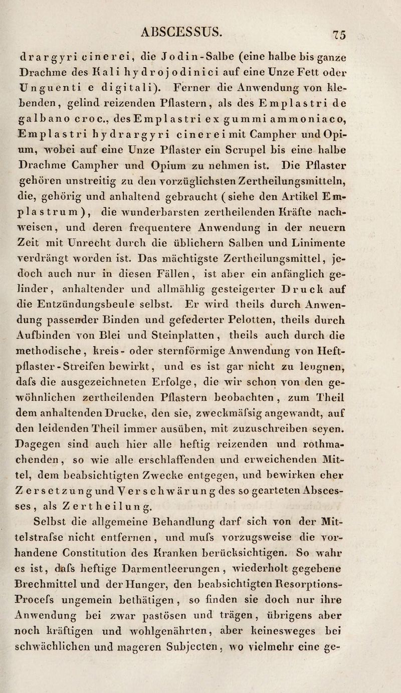 drargyri einer ei, die J o d i n - Salbe (eine halbe bis ganze Drachme des Kali hydrojodinici auf eine Unze Fett oder ünguenti e digitali). Ferner die Anwendung von kle¬ benden, gelind reizenden Pflastern, als des Emplastri de ga Ib an o c r o c., des Emplastri ex gummi ammoniaco, Emplastri hydrargyri einer ei mit Campher und Opi¬ um, wobei auf eine Unze Pflaster ein Scrupel bis eine halbe Drachme Campher und Opium zu nehmen ist. Die Pflaster gehören unstreitig zu den vorzüglichsten Zertheilungsmitteln, die, gehörig und anhaltend gebraucht (siehe den Artikel Em- plastrum), die wunderbarsten zertheilenden Kräfte nach- weisen, und deren frequentere Anwendung in der neuern Zeit mit Unrecht durcli die üblichem Salben und Linimente verdrängt worden ist. Das mächtigste Zertheilungsmittel, je¬ doch auch nur in diesen Fällen, ist aber ein anfänglich ge¬ linder, anhaltender und allmählig gesteigerter Druck auf die Entzündungsbeule selbst. Er wird theils durch Anwen¬ dung passender Binden und gefederter Pelotten, theils durch Aufbinden von Blei und Steinplatten , theils auch durch die methodische, kreis- oder sternförmige Anwendung von Heft¬ pflaster - Streifen bewirkt, und es ist gar nicht zu leugnen, dafs die ausgezeichneten Erfolge, die wir schon von den ge¬ wöhnlichen zertheilenden Pflastern beobachten , zum Theil dem anhaltenden Drucke, den sie, zweckmäfsig angewandt, auf den leidenden Theil immer ausüben, mit zuzuschreiben seyen. Dagegen sind auch hier alle heftig reizenden und rothma- chenden, so wie alle erschlaffenden und erweichenden Mit¬ tel, dem beabsichtigten Zwecke entgegen, und bewirken eher Zersetzung und Verschwärung des so gearteten Absces- ses , als Z e r t h e i 1 u n g. Selbst die allgemeine Behandlung darf sich von der Mit¬ tel strafse nicht entfernen, und mufs vorzugsweise die vor¬ handene Constitution des Kranken berücksichtigen. So wahr es ist, dafs heftige Darmentleerungen, wiederholt gegebene Brechmittelund der Hunger, den beabsichtigten Besorptions- Procefs ungemein bethätigen , so finden sie doch nur ihre Anwendung bei zwar pastösen und trägen, übrigens aber noch kräftigen und wohlgenährten, aber keinesweges bei schwächlichen und mageren Subjccten, wo vielmehr eine ge-