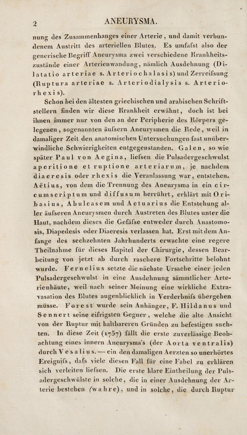 ming des Zusammenhanges einer Arterie , und damit verbun¬ denem Austritt des arteriellen Blutes. Es umfafst also der generische Begriff Aneurysma zwei verschiedene Krankheits¬ zustände einer Arterienwandung, nämlich Ausdehnung (Di- latatio arteriae s. Arteriochalasis) und Zerreifsung (Ruptura arteriae s. Ar teri odialy si s s. Arterio- rhexis). Schon hei den ältesten griechischen und arabischen Schrift¬ stellern finden wir diese Krankheit erwähnt, doch ist bei ihnen immer nur von den an der Peripherie des Körpers ge¬ legenen , sogenannten äufsern Aneurysmen die Rede, weil in damaliger Zeit den anatomischen Untersuchungen fast unüber¬ windliche Schwierigkeiten entgegenstanden. Galen, sowie später Paul von Aegina, liefsen die Pulsadergeschwulst aperitione et ruptione arteriarum, je nachdem diaeresis oder rhexis die V eranlassung war, entstehen, Aetius, von dem die Trennung des Aneurysma in ein cir- eumscriptum und diffusum herrührt, erklärt mit O r i- basius, Abulcasem und Actuarius die Entstehung al¬ ler äufseren Aneurysmen durch Austreten des Blutes unter die Haut, nachdem dieses die Gefäfse entweder durch Anastomo- sis, Diapedesis oder Diaeresis verlassen hat. Erst mit dem An¬ fänge des sechzehnten Jahrhunderts erwachte eine regere Theilnahme für dieses Kapitel der Chirurgie, dessen Bear¬ beitung von jetzt ab durch raschere Fortschritte belohnt wurde. Fe melius setzte die nächste Ursache einer jeden Pulsadergeschwulst in eine Ausdehnung sämmtlicher Arte¬ rienhäute, weil nach seiner Meinung eine wirkliche Extra¬ vasation des Blutes augenblicklich in Verderbnifs übergehen müsse. Forest wurde sein Anhänger, F. Hildanus und Sennert seine eifrigsten Gegner , welche die alte x\nsicht von der Ruptur mit haltbareren Gründen zu befestigen such¬ ten. In diese Zeit (1757) fällt die erste zuverlässige Beob¬ achtung eines innern Aneurysmas (der Aorta ventralis) durch Yesalius,-— ein den damaligen Aerzten so unerhörtes Ereignyfs, dafs viele diesen Fall für eine Fabel zu erklären sich verleiten liefsen. Die erste klare Eintheilung der Puls¬ adergeschwülste in solche, die in einer Ausdehnung der Ar¬ terie bestehen (wahre), und in solche, die durch Ruptur