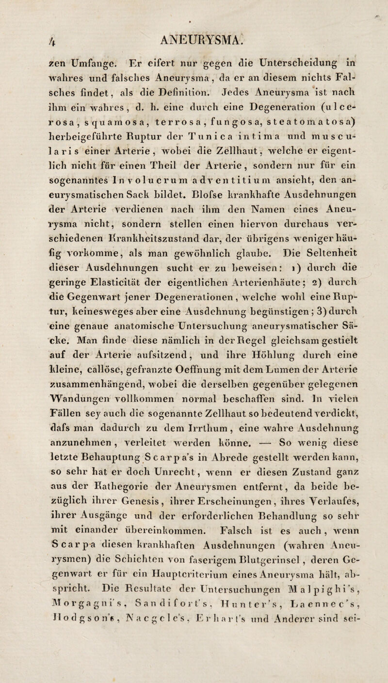 zen Umfange. Er eifert nur gegen die Unterscheidung in wahres und falsches Aneurysma, da er an diesem nichts Fal¬ sches findet, als die Definition. Jedes Aneurysma ist nach ihm ein wahres, d. h. eine durch eine Degeneration (ulce¬ rosa, squamosa, terrosa, fungosa, steatomatosa) herbeigeführte Ruptur der Tunica in tim a und m u s c u- laris einer Arterie, wobei die Zellhaut, welche er eigent¬ lich nicht für einen Theil der Arterie, sondern nur für ein sogenanntes Involucrum adventitium ansieht, den an¬ eurysmatischen Sack bildet. Blofse krankhafte Ausdehnungen der Arterie verdienen nach ihm den Namen eines Aneu¬ rysma nicht, sondern stellen einen hiervon durchaus ver¬ schiedenen Krankheitszustand dar, der übrigens w eniger häu¬ fig vorkomme, als man gewöhnlich glaube. Die Seltenheit dieser Ausdehnungen sucht er zu beweisen: i) durch die geringe Elasticität der eigentlichen Arterienhäute; 2) durch die Gegenwart jener Degenerationen, welche wohl eine Rup¬ tur, keinesweges aber eine Ausdehnung begünstigen ; 3) durch eine genaue anatomische Untersuchung aneurysmatischer Sä¬ cke. Man finde diese nämlich in der Regel gleichsam gestielt auf der Arterie aufsitzend, und ihre Höhlung durch eine kleine, callöse, gefranzte Oeffnung mit dem Lumen der Arterie zusammenhängend, w7obei die derselben gegenüber gelegenen Wandungen vollkommen normal beschaffen sind. In vielen Fällen sey auch die sogenannte Zellhaut so bedeutend verdickt, dafs man dadurch zu dem Irrtlium , eine wahre Ausdehnung anzunehmen, verleitet w erden könne. — So wenig diese letzte Behauptung Scarpa’s in Abrede gestellt werden kann, so sehr hat er doch Unrecht, w enn er diesen Zustand ganz aus der Kathegorie der Aneurysmen entfernt, da beide be¬ züglich ihrer Genesis, ihrer Erscheinungen, ihres Verlaufes, ihrer Ausgänge und der erforderlichen Behandlung so sehr mit einander Übereinkommen. Falsch ist es auch, wenn Scarp-a diesen krankhaften Ausdehnungen (wahren Aneu¬ rysmen) die Schichten von faserigem Blutgerinsel, deren Ge¬ genwart er für ein Hauptcriterium eines Aneurysma hält, ab¬ spricht. Die Resultate der Untersuchungen Malpighi’s, Morgagnis, Sandifort’s, Hunter’s, Lacnnec's, H o d g s o n’c , N a c g c 1 e’s , E1* li a r t’s und Anderer sind sei-