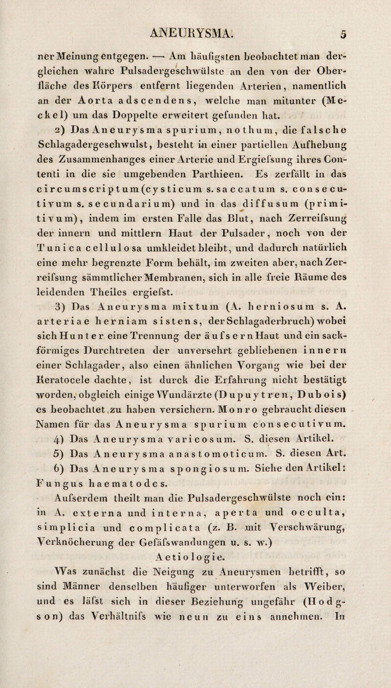 rer Meinung entgegen. — Am häufigsten beobachtet man der¬ gleichen wahre Pulsadergeschwülste an den von der Ober¬ fläche des Körpers entfernt liegenden Arterien, namentlich an der Aorta adscendens, welche man mitunter (Me- ckel) um das Doppelte erweitert gefunden hat. 2) Das Aneurysma spurium, nothum, die falsche Schlagadergeschwulst, besteht in einer partiellen Aufhebung des Zusammenhanges einer Arterie und Ergiefsung ihres Con- tenti in die sie umgebenden Parthieen. Es zerfällt in das circumscriptum(cysticum s. saccatuin s. consecu- tivum s. secundarium) und in das diffusum (primi- tivum), indem im ersten Falle das Blut, nach Zerreifsung der innern und mittlern Haut der Pulsader, noch von der Tun i ca cellulosa umkleidet bleibt, und dadurch natürlich eine mehr begrenzte Form behält, im zw eiten aber, nach Zer¬ reifsung sämmtlicher Membranen, sich in alle freie Räume des leidenden Theiles ergiefst. 3) Das Aneurysma mixtum (A. herniosum s. A. arteriae herniam sistens, der Schlagaderbruch) wobei sich Hunter eine Trennung der äufsernHaut und ein sack¬ förmiges Durchtreten der unversehrt gebliebenen innern einer Schlagader, also einen ähnlichen Vorgang wie bei der Keratocele dachte, ist durck die Erfahrung nicht bestätigt worden, obgleich einige Wundärzte (D up uy t re n , Dubois) es beobachtet zu haben versichern. Mon ro gebraucht diesen Namen für das Aneurysma spurium consecutivum. 4) Das Aneurysma yaricosum. S. diesen Artikel. 5) Das Aneurysma anastomoticum. S. diesen Art. 6) Das Aneurysma spongiosum. Siehe den Artikel l Fungus haematodes. Aufserdem theilt man die Pulsadergeschwülste noch ein: in A. externa und interna, a p e r t a und occulta, simplicia und complicata (z. B. mit Verschwärung, Verknöcherung der GefäfsWandungen u. s. wr.) Aetiologie. Was zunächst die Neigung zu Aneurysmen betrifft, so sind Männer denselben häufiger unterworfen als Weiber, und es läfst sich in dieser Beziehung ungefähr (H o d g- son) das Verhältnis wie neun zu eins annehmen. In