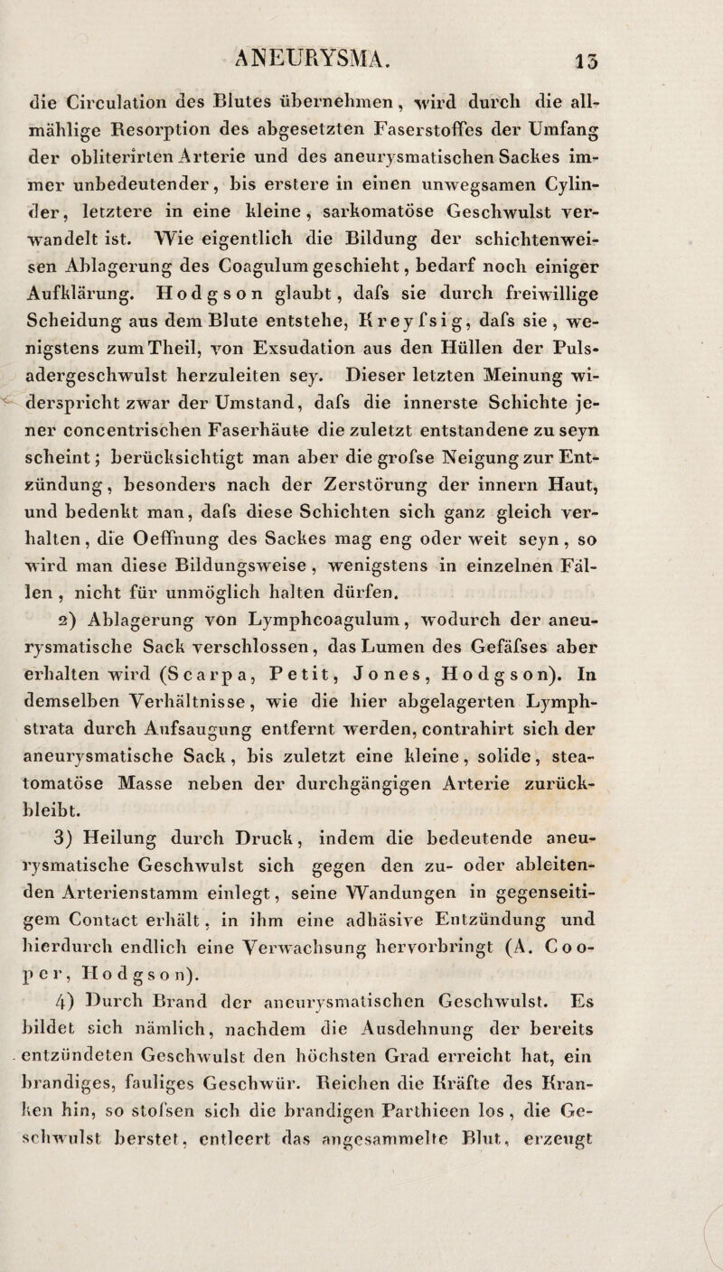 die Circulation des Blutes übernehmen, wird durch die all- mählige Resorption des abgesetzten Faserstoffes der Umfang der obliterirten Arterie und des aneurysmatischen Sackes im¬ mer unbedeutender, bis erstere in einen unwegsamen Cylin- der, letztere in eine kleine, sarkomatöse Geschwulst ver¬ wandelt ist. Wie eigentlich die Bildung der schichtenwei¬ sen Ablagerung des Coagulum geschieht, bedarf noch einiger Aufklärung. Hodgson glaubt, dafs sie durch freiwillige Scheidung aus dem Blute entstehe, Kreyfsig, dafs sie , we¬ nigstens zumTheil, von Exsudation aus den Hüllen der Puls¬ adergeschwulst herzuleiten sey. Dieser letzten Meinung wi¬ derspricht zwar der Umstand, dafs die innerste Schichte je¬ ner concentrischen Faserhäute die zuletzt entstandene zu seyn scheint; berücksichtigt man aber die grofse Neigung zur Ent¬ zündung, besonders nach der Zerstörung der innern Haut, und bedenkt man, dafs diese Schichten sich ganz gleich ver¬ halten, die Oeffnung des Sackes mag eng oder weit seyn, so wird man diese Bildungsweise , wenigstens in einzelnen Fäl¬ len , nicht für unmöglich halten dürfen. 2) Ablagerung von Lymphcoagulum, wodurch der aneu¬ rysmatische Sack verschlossen, das Lumen des Gefäfses aber erhalten wird (Scarpa, Petit, Jones, Hodgson). In demselben Verhältnisse, wie die hier abgelagerten Lymph- strata durch Aufsaugung entfernt werden, contrahirt sich der aneurysmatische Sack, bis zuletzt eine kleine, solide, stea- tomatöse Masse neben der durchgängigen Arterie zurück¬ bleibt. 3) Heilung durch Druck, indem die bedeutende aneu¬ rysmatische Geschwulst sich gegen den zu- oder ableiten¬ den Arterienstamm einlegt, seine Wandungen in gegenseiti¬ gem Contact erhält, in ihm eine adhäsive Entzündung und hierdurch endlich eine Verwachsung hervorbringt (A. C o o- per, Hodgson). 4) Durch Brand der aneurysmatischen Geschwulst. Es bildet sich nämlich, nachdem die Ausdehnung der bereits entzündeten Geschwulst den höchsten Grad erreicht hat, ein brandiges, fauliges Geschwür. Reichen die Kräfte des Kran¬ ken hin, so stofsen sich die brandigen Parlhieen los , die Ge¬ schwulst berstet, entleert das angesammelte Blut, erzeugt