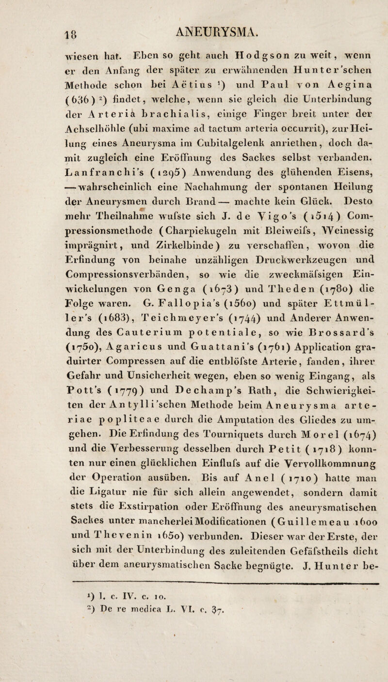 wiesen hat. Eben so geht auch Hodgson zu weit, wenn er den Anfang der später zu erwähnenden Hunter'sehen Methode schon bei Aetius *) und Paul von Aegina (636)* 2) findet, welche, wenn sie gleich die Unterbindung der Arterie brachialis, einige Finger breit unter der Achselhöhle (ubi maxime ad tactum arteria occurrit), zur Hei¬ lung eines Aneurysma im Cubitalgelenk anriethen, doch da¬ mit zugleich eine Eröffnung des Sackes selbst verbanden. Lanfranchi’s (1295) Anwendung des glühenden Eisens, — wahrscheinlich eine Nachahmung der spontanen Heilung der Aneurysmen durch Brand — machte kein Glück. Desto mehr Theilnahme wufste sich J. de Vigo's (i5i4) Com- pressionsmethode (Charpiekugeln mit Bleiweifs, Weinessig imprägnirt, und Zirkelbinde) zu verschaffen, wovon die Erfindung von beinahe unzähligen Druckwerkzeugen und Compressionsverbänden, so wie die zweckmäfsigen Ein¬ wickelungen von Genga (1673) und Theden (1780) die Folge waren. G. Fall o p ia’s (i56o) und später Ettmül- ler's (i683), Teichmeyer’s (1744) und Anderer Anwen¬ dung des Cauterium potentiale, so wie Brossard’s (1750), Agaricus und Guattani’s (1761) Application gra- duirter Compressen auf die entblöfste Arterie, fanden, ihrer Gefahr und Unsicherheit wegen, eben so wenig Eingang, als Pott’s (1779) und Dechamp's Rath, die Schwierigkei¬ ten der A n t y 11 i 'sehen Methode beim Aneurysma arte- riae popliteae durch die Amputation des Gliedes zu um¬ gehen. Die Erfindung des Tourniquets durch Morel (1674) und die Verbesserung desselben durch Petit ( 1718) konn¬ ten nur einen glücklichen Einflufs auf die Vervollkommnung der Operation ausüben. Bis auf Anei (1710) hatte man die Ligatur nie für sich allein angewendet, sondern damit stets die Exstirpation oder Eröffnung des aneurysmatischen Sackes unter mancherleiModificationen (Guillemeau 1600 und Thevenin i65o) verbunden. Dieser war der Erste, der sich mit der Unterbindung des zuleitenden Gefäfstheils dicht über dem aneurysmatischen Sacke begnügte. J. Hunter be- 1. c. IV. c. 10. 2) De re mcclica L. VI. c. 3y.