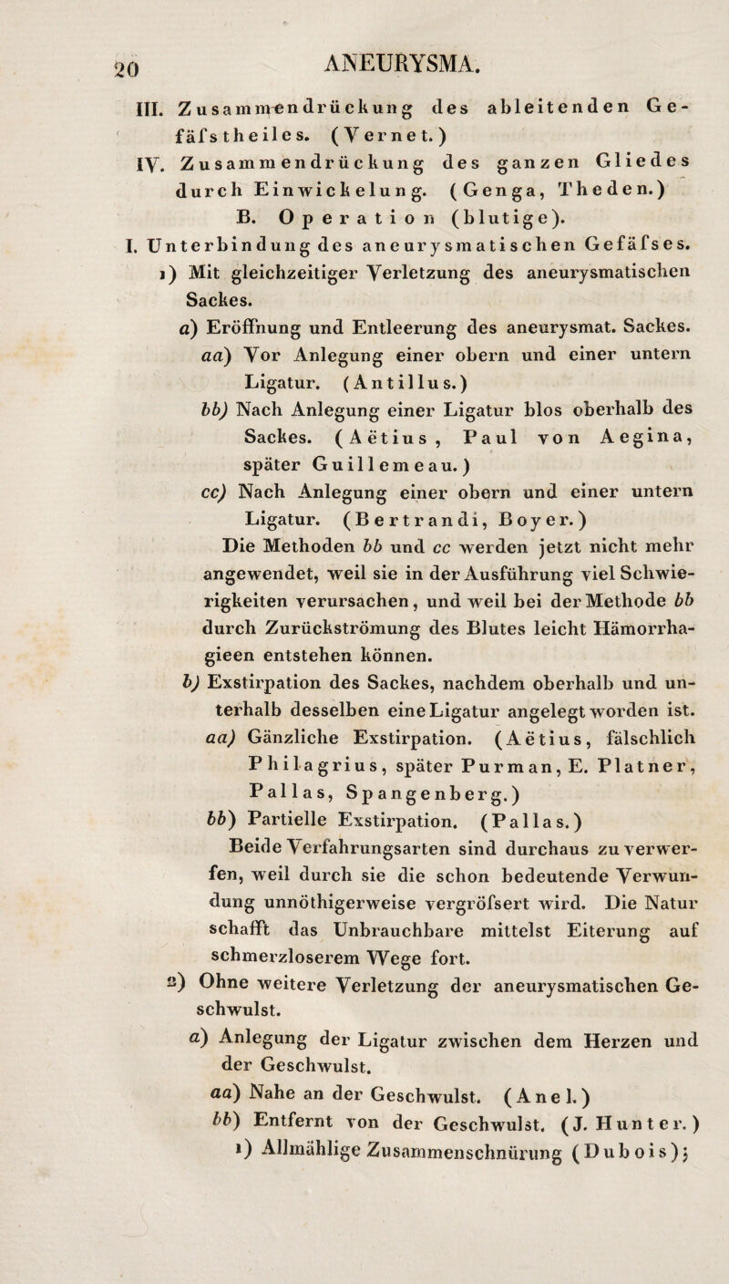 III. Zusamnrendrückung des ableitenden G e - fäfst heiles. (Yernet.) IY. Zusammendrückung des ganzen Gliedes durch Einwickelung. (Genga, Theden.) B. Operation (blutige). I. Unterbindung des aneurysmatischen Gefäfses. i) Mit gleichzeitiger Verletzung des aneurysmatischen Sackes. a) Eröffnung und Entleerung des aneurysmat. Sackes. aa) Vor Anlegung einer obern und einer untern Ligatur. (Antillus.) bb) Nach Anlegung einer Ligatur blos oberhalb des Sackes. (Aetius, Paul von Aegina, später Guillemeau.) cc) Nach Anlegung einer obern und einer untern Ligatur. (Bertrandi, Boyer.) Die Methoden bb und cc werden jetzt nicht mehr angewendet, weil sie in der Ausführung viel Schwie¬ rigkeiten verursachen, und weil bei der Methode bb durch Zurückströmung des Blutes leicht Hämorrha- gieen entstehen können. b) Exstirpation des Sackes, nachdem oberhalb und un¬ terhalb desselben eine Ligatur angelegt worden ist. aa) Gänzliche Exstirpation. (Aetius, fälschlich P hilagrius, später Purman,E. Platner, Pallas, Spangenberg.) bb) Partielle Exstirpation. (Pallas.) Beide Yerfahrungsarten sind durchaus zu verwer¬ fen, weil durch sie die schon bedeutende Verwun¬ dung unnötigerweise vergröfsert wird. Die Natur schafft das Unbrauchbare mittelst Eiterung auf schmerzloserem Wege fort. ü) Ohne weitere Verletzung der aneurysmatischen Ge¬ schwulst. a) Anlegung der Ligatur zwischen dem Herzen und der Geschwulst. aa) Nahe an der Geschwulst. (Anei.) bb) Entfernt von der Geschwulst. (J. Hunter. ) i) Allmählige Zusammenschnürung (Dubois)j