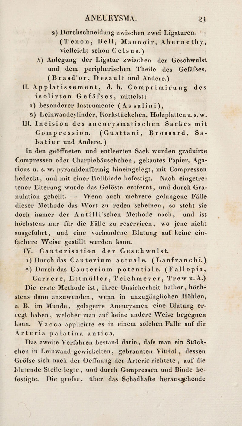 2) Durclischneidung zwischen zwei Ligaturen. ( T e n o n , Bell, Maunoir, Aber net h y, vielleicht schon C e 1 s u s. ) b) Anlegung der Ligatur zwischen der Geschwulst und dem peripherischen Theile des Gefäfses. (Brasd’or, Desault und Andere.) II. Applatissement, d. h. Comprimirung des isolirten Gefäfses, mittelst: 1) besonderer Instrumente (As salini), 2) Leinwan deylinder, Korkstückchen, Holzplatten u. s.w. III. Incision des aneurysmatischen Sackes mit Compression. (Guattani, Brossard, Sa« batier und Andere.) In den geöffneten und entleerten Sack wurden graduirte Compressen oder Charpiebäuschchen, gekautes Papier, Aga- ricus u. s.w. pyramidenförmig hineingelegt, mit Compressen bedeckt, und mit einer Rollbinde befestigt. Nach eingetre¬ tener Eiterung wurde das Gelöste entfernt , und durch Gra¬ nulation geheilt. — Wenn auch mehrere gelungene Fälle dieser Methode das Wort zu reden scheinen, so steht sie doch immer der A n t i 11 i'sehen Methode nach, und ist höchstens nur für die Fälle zu reserviren, wo jene nicht ausgeführt, und eine vorhandene Blutung auf keine ein¬ fachere Weise gestillt werden kann. IY. Caute risation der Geschwulst. 1) Durch das Cauterium actuale. (Lanfranchi.) 2) Durch das Cauterium potentiale. (Fallopia, Carrere, Ettmüller, Teichmeyer, Trew u, A.) Die erste Methode ist, ihrer Unsicherheit halber, höch¬ stens dann anzuwenden, wenn in unzugänglichen Höhlen, z, B. im Munde, gelagerte Aneurysmen eine Blutung er¬ regt haben , welcher man auf keine andere Weise begegnen kann. Vacca applicirte es in einem solchen Falle auf die Arteria palatina antica. Das zweite Verfahren bestand darin, dafs man ein Stück¬ chen in Leinwand gewickelten, gebrannten Vitriol, dessen Gröfse sich nach der Oeffnung der Arterie richtete , auf die blutende Stelle legte, und durch Compressen und Binde be¬ festigte. Die grofse, über das Schadhafte heraus
