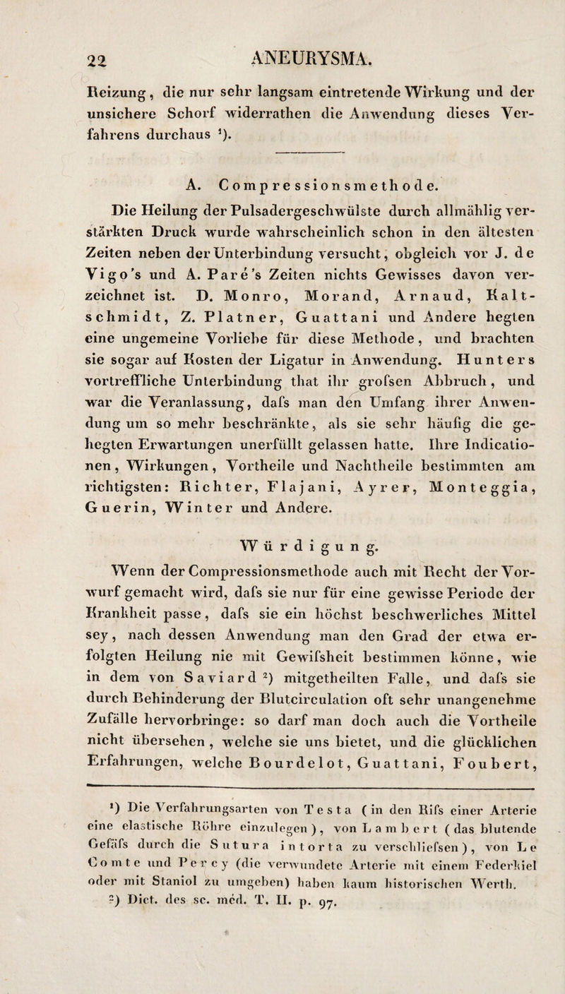 Reizung , die nur sehr langsam eintretende Wirkung und der unsichere Schorf widerrathen die Anwendung dieses Ver¬ fahrens durchaus J). A. Compressionsmethode. Die Heilung der Pulsadergeschwülste durch allmählig ver¬ stärkten Druck wurde wahrscheinlich schon in den ältesten Zeiten neben der Unterbindung versucht, obgleich vor J. de Vigo's und A. Pare's Zeiten nichts Gewisses davon ver¬ zeichnet ist. D. Monro, Morand, Arnaud, Kalt¬ schmidt, Z. Platner, Guattani und Andere hegten eine ungemeine Vorliebe für diese Methode, und brachten sie sogar auf Kosten der Ligatur in Anwendung. Hunters vortreffliche Unterbindung that ihr grofsen Abbruch , und war die Veranlassung, dafs man den Umfang ihrer Anwen¬ dung um so mehr beschränkte, als sie sehr häufig die ge¬ hegten Erwartungen unerfüllt gelassen hatte. Ihre Indieatio- nen, Wirkungen, Vortheile und Nachtheile bestimmten am richtigsten: Richter, Flajani, Ayrer, Monteggia, Guerin, Winter und Andere. W ürdigung. Wenn der Compressionsmethode auch mit Recht der Vor¬ wurf gemacht wird, dafs sie nur für eine gewisse Periode der Krankheit passe, dafs sie ein höchst beschwerliches Mittel sey, nach dessen Anwendung man den Grad der etwa er¬ folgten Heilung nie mit Gewifsheit bestimmen könne, w ie in dem von Saviard2) mitgetheilten Falle, und dafs sie durch Behinderung der Blutcirculation oft sehr unangenehme Zufälle hervorbringe: so darf man doch auch die Vortheile nicht übersehen , welche sie uns bietet, und die glücklichen Erfahrungen, welche Bourdelot, Guattani, Foubert, r *) Die V er fall rungs arten von Testa (in den Rifs einer Arterie eine elastische Röhre einzulegen), von Lambert (das blutende Gefäfs durch die Sutura intorta zu verschliefsen), von Le Lomte und Per cy (die verwundete Arterie mit einem Federhiel oder mit Staniol zu umgeben) haben haum historischen Werth. ?) Dict. des sc. mcd. T. II. p. 97.