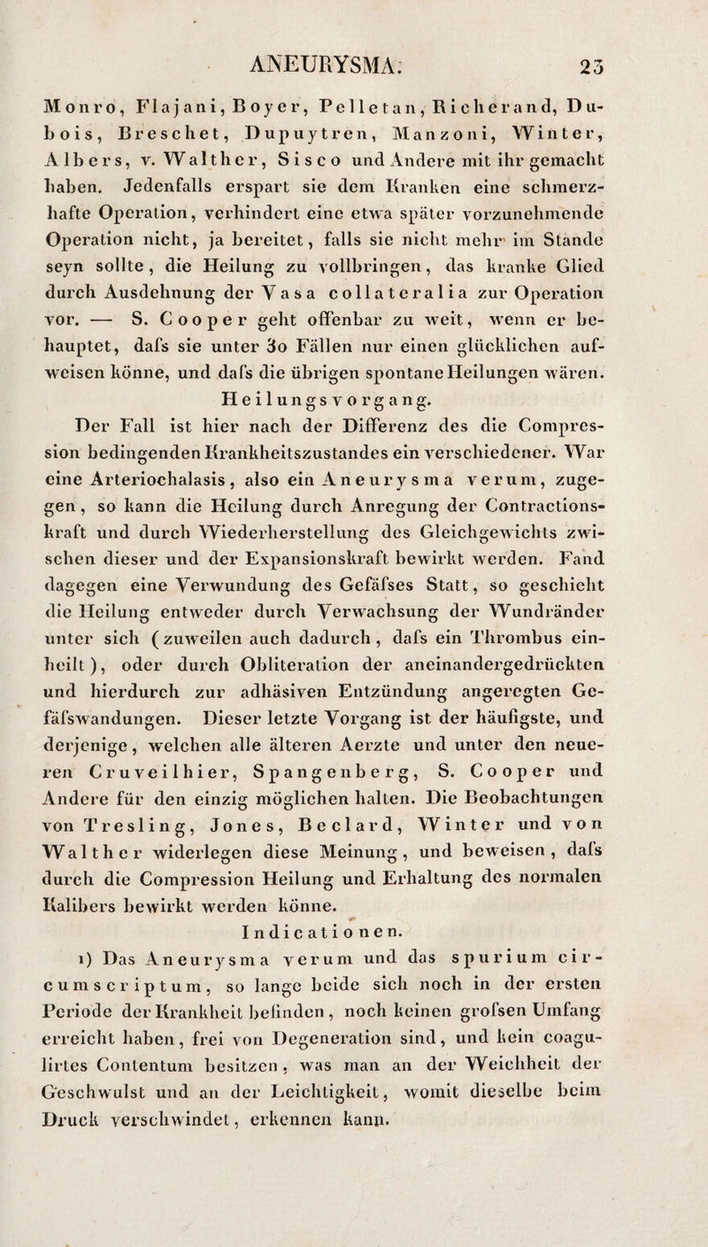 Monro, F1 a j a n i, B o y e r, Pelletan,Richerand,Du- b o i s , Breschet, Dupuytren, Manzoni, Winter, Albers, y. Walther, Sisco und Andere mit ihr gemacht haben. Jedenfalls erspart sie dem Kranken eine schmerz¬ hafte Operation, verhindert eine etwa später vorzunehmende Operation nicht, ja bereitet, falls sie nicht mehr' im Stände seyn sollte, die Heilung zu vollbringen, das kranke Glied durch Ausdehnung der Vasa collateralia zur Operation vor. — S. C oo per geht offenbar zu weit, wenn er be¬ hauptet, dafs sie unter 3o Fällen nur einen glücklichen auf¬ weisen könne, und dafs die übrigen spontane Heilungen wären. Heilungsvorgang. Der Fall ist hier nach der Differenz des die Compres- sion bedingenden Krankheitszustandes ein verschiedener. War eine Arteriochalasis, also ein Aneurysma verum, zuge¬ gen , so kann die Heilung durch Anregung der Contractions- kraft und durch Wiederherstellung des Gleichgewichts zwi¬ schen dieser und der Expansionskraft bewirkt werden. Fand dagegen eine Verwundung des Gefäfses Statt, so geschieht die Heilung entweder durch Verwachsung der Wundränder unter sich ( zuweilen auch dadurch , dafs ein Thrombus ein¬ heilt), oder durch Obliteration der aneinandergedrückten und hierdurch zur adhäsiven Entzündung angeregten Ge- fäfswandungen. Dieser letzte Vorgang ist der häufigste, und derjenige, welchen alle älteren Aerzte und unter den neue¬ ren Cruveilhier, Spangenberg, S. Cooper und Andere für den einzig möglichen halten. Die Beobachtungen von Tresling, Jones, Beclard, Winter und von Walther widerlegen diese Meinung, und beweisen, dals durch die Compression Heilung und Erhaltung des normalen Kalibers bewirkt werden könne. Indi cationen. i) Das Aneurysma verum und das spurium cir- c ums crip tum, so lange beide sich noch in der ersten Periode der Krankheit befinden , noch keinen grofsen Umfang erreicht haben, frei von Degeneration sind, und kein coagu- lirtes Contentum besitzen , was man an der Weichheit der Geschwulst und an der Leichtigkeit, womit dieselbe beim Druck verschwindet, erkennen kann.