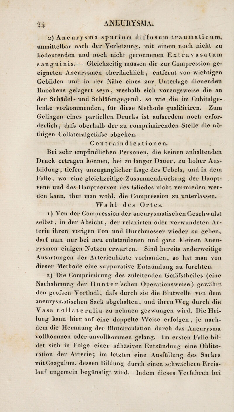 a) Aneurysma spurium diffusum traumaticum, unmittelbar nach der Verletzung, mit einem noch nicht zu bedeutenden und noch nicht geronnenen Extra vasatum sanguinis.— Gleichzeitig müssen die zur Compression ge¬ eigneten Aneurysmen oberflächlich , entfernt von wichtigen Gebilden und in der Nähe eines zur Unterlage dienenden Knochens gelagert seyn , weshalb sich vorzugsweise die an der Schädel- und Schläfengegend, so wie die im Cubitalge- lenke vorkommenden, für diese Methode qualificiren. Zum Gelingen eines partiellen Drucks ist aufserdem noch erfor¬ derlich , dafs oberhalb der zu comprimirenden Stelle die nö- thigen Collateralgefäfse abgehen. Contraindicationen. t Bei sehr empfindlichen Personen, die keinen anhaltenden Druck ertragen können, bei zu langer Dauer, zu hoher Aus¬ bildung , tiefer, unzugänglicher Lage des Uebels, und in dem Falle, wo eine gleichzeitige Zusammendrückung der Haupt¬ vene und des Hauptnerven des Gliedes nicht vermieden wer¬ den kann, thut man wohl, die Compression zu unterlassen. Wa hl des O r t e s. 1) Von der Compression der aneurysmatischen Geschwulst selbst, in der Absicht, der relaxirten oder verwundeten Ar¬ terie ihren vorigen Ton und Durchmesser wieder zu geben, darf man nur bei neu entstandenen und ganz kleinen Aneu¬ rysmen einigen Nutzen erwarten. Sind bereits anderweitige Ausartungen der Arterienhäute vorhanden, so hat man von dieser Methode eine suppurative Entzündung zu fürchten. 2) Die Comprimirung des zuleitenden Gefäfstheiles (eine Nachahmung der Hunte raschen Operationsweise) gewährt den grofsen Vortheil, dafs durch sie die Blutwelle von dem aneurysmatischen Sack abgehalten, und ihren Weg durch die Vasa collateralia zu nehmen gezwungen wird. Die Hei¬ lung kann hier auf eine doppelte Weise erfolgen, je nach¬ dem die Hemmung der Blutcirculation durch das Aneurysma vollkommen oder unvollkommen gelang. Im ersten Falle bil¬ det sich in Folge einer adhäsiven Entzündung eine Oblite¬ ration der Arterie; im letzten eine Ausfüllung des Sackes mit Coagulum, dessen Bildung durch einen schwachem Kreis¬ lauf ungemein begünstigt wird. Indem dieses Verfahren bei