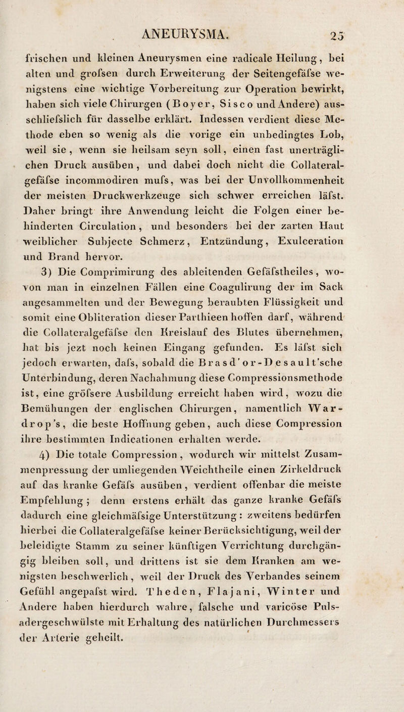 frischen und kleinen Aneurysmen eine radicale Heilung, bei alten und grofsen durch Erweiterung der Seitengefäfse we¬ nigstens eine wichtige Vorbereitung zur Operation bewirkt, haben sich viele Chirurgen (Boyer, Sisco und Ändere) aus- schliefslieh für dasselbe erklärt. Indessen verdient diese Me¬ thode eben so wenig als die vorige ein unbedingtes Lob, weil sie, wenn sie heilsam seyn soll, einen fast unerträgli¬ chen Druck ausüben , und dabei doch nicht die Collateral- gefäfse incommodiren mufs, was bei der Unvollkommenheit der meisten Druckwerkzeuge sich schwer erreichen läfst. Daher bringt ihre Anwendung leicht die Folgen einer be¬ hinderten Circulation, und besonders bei der zarten Haut weiblicher Subjecte Schmerz, Entzündung, Exulceration und Brand hervor. 3) Die Comprimirung des ableitenden Gefäfstheiles , wo¬ von man in einzelnen Fällen eine Coagulirung der im Sack angesammelten und der Bewegung beraubten Flüssigkeit und somit eine Obliteration dieser Parthieen hoffen darf, während die Collateralgefäfse den Kreislauf des Blutes übernehmen, hat bis jezt noch keinen Eingang gefunden. Es läfst sich jedoch erwarten, dafs, sobald die B r a s d ’ o r - D e s a u 1 t’sclie Unterbindung, deren Nachahmung diese Compressionsmethode ist, eine gröfsere Ausbildung* erreicht haben wird, wozu die Bemühungen der englischen Chirurgen, namentlich War- drop’s, die beste Hoffnung geben, auch diese Compression ihre bestimmten Indicationen erhalten werde. 4) Die totale Compression , wodurch wir mittelst Zusam¬ menpressung der umliegenden Weichtheile einen Zirkeldruck auf das kranke Gefäfs ausüben, verdient offenbar die meiste Empfehlung ; denn erstens erhält das ganze kranke Gefäfs dadurch eine gleichmäfsige Unterstützung: zweitens bedürfen hierbei die Collateralgefäfse keiner Berücksichtigung, weil der beleidigte Stamm zu seiner künftigen Verrichtung durchgän¬ gig bleiben soll, und drittens ist sie dem Kranken am we¬ nigsten beschwerlich, weil der Druck des Verbandes seinem Gefühl angepafst wird. The den, Flajani, Winter und Andere haben hierdurch wahre, falsche und varicöse Puls¬ adergeschwülste mit Erhaltung des natürlichen Durchmessers der Arterie geheilt. f