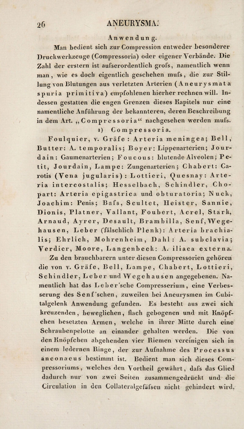 Anwendung. Man bedient sich zur Compression entweder besonderer Druckwerkzeuge (Compressoria) oder eigener Verbände. Die Zahl der erstem ist aufserordentlich grofs, namentlich wenn man , wie es doch eigentlich geschehen mufs, die zur Stil¬ lung von Blutungen aus verletzten Arterien (Aneurysmata spuria primitiva) empfohlenen hierher rechnen will. In¬ dessen gestatten die engen Grenzen dieses Kapitels nur eine namentliche Anführung der bekannteren, deren Beschreibung in dem Art. „Compressoria“ nachgesehen werden mufs. i) Compressoria. Foulquier, v. Gräfe : Arteria meningea; Bell, Butter: A. temporalis; Boy er: Lippenarterien; Jour- d a i n : Gaumenarterien; Foucous: blutende Alveolen; P e- tit, Jourdain, Lampe: Zungenarterien; Chabert: Ca¬ rotis (Vena jugularis) : Lottieri, Quesnay: Arte¬ ria intercostalis; Hesselbach, Schindler, Cho- part: Arteria epigastrica und obturatoria; Nuck, Joachim: Penis; Bafs, Scultet, Heister, San nie, Dionis, Platner, Vallant, Foubert, Acrel, Stark, Arnaud, Ayrer, Desault, Brambilla, Senf, Wege- hausen, Leber (fälschlich Plenk): Arteria brachia- lis; Ehrlich, Mohren he im, Dahl: A. subclavia; Verdier, Moore, Langenbeck: A. iliaca externa. Zu den brauchbarem unter diesen Compressorien gehören die von v. Gräfe, Bell, Lampe, Chabert, Lottieri, Schindler, Leber und Wegehausen angegebenen. Na¬ mentlich hat das Leber’sche Compresserium, eine Verbes¬ serung des Senf'sehen, zuweilen bei Aneurysmen im Cubi- talgelenk Anwendung gefunden. Es besteht aus zwei sich kreuzenden, beweglichen, flach gebogenen und mit Knöpf- chen besetzten Armen, welche in ihrer Mitte durch eine Schraubenpelotte an einander gehalten werden. Die von den Knöpfchen abgehenden vier Kiemen vereinigen sich in einem ledernen Ringe, der zur Aufnahme des Processus anconaeus bestimmt ist. Bedient man sich dieses Com- pressoriums, welches den Vortheil gewährt, dafs das Glied dadurch nur von zwei Seiten zusammengedrückt und die Circulation in den Collateralgefäfsen nicht gehindert wird,