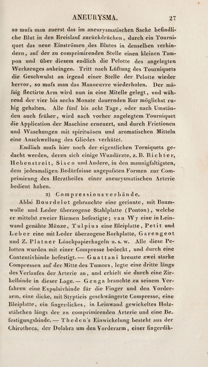 so mufs man zuerst das im aneurysmatischen Sacke befindli¬ che Blut in den Kreislauf zurückdrücken , durch ein Tourni- quet das neue Einströmen des Blutes in denselben verhin¬ dern , auf der zu comprimirenden Stelle einen kleinen Tam¬ pon und über diesem endlich die Pelotte des angelegten Werkzeuges anbringen. Tritt nach Lüftung des Tourniquets die Geschwulst an irgend einer Stelle der Pelotte wieder hervor, so mufs man das Manoeuvre wiederholen. Der mä- fsig flectirte Arm wird nun in eine Mitelle gelegt, und wäh¬ rend der vier bis sechs Monate dauernden Kur möglichst ru¬ hig gehalten. Alle fünf bis acht Tage, oder nach Umstän¬ den auch früher, wird nach vorher angelegtem Tourniquet die Application der Maschine erneuert, und durch Frictionen und Waschungen mit spirituösen und aromatischen Mitteln eine Anschwellung des Gliedes verhütet. Endlich mufs hier noch der eigentlichen Torniquets ge¬ dacht werden, deren sich einige Wundärzte, z. B. Dichter, Hebenstreit, Sisco und Andere, in den mannigfaltigsten, dem jedesmaligen Bedürfnisse angepafsten Formen zur Com- primirung des Herztheiles einer aneurysmatischen Arterie bedient haben. 2) Compressions verbände. Abbe Bourdelot gebrauchte eine gerinnte, mit Baum¬ wolle und Leder überzogene Stahlplatte (Ponton), welche er mittelst zweier Kiemen befestigte; van Wy eine in Lein¬ wand genähte Münze, Tulpius eine Bleiplatte, Petit und Leber eine mit Leder überzogene Korkplatte, Garengeot und Z. Platner Löschpapierkugeln u. s. w. Alle diese Pe- lotten wurden mit einer Compresse bedeckt, und durch eine Contentivbinde befestigt.— Guattani kreuzte zwTei starke Compressen auf der Mitte des Tumors, legte eine dritte längs des Verlaufes der Arterie an, und erhielt sie durch eine Zir¬ kelbinde in dieser Lage.— Genga brauchte zu seinem Ver¬ fahren eine Expulsivbinde für die Finger und den Vorder¬ arm, eine dicke, mit Stypticis geschwängerte Compresse, eine Bleiplatte, ein fingerdickes, in Leinwand gewickeltes Holz¬ stäbchen längs der zu comprimirenden Arterie und eine Be¬ festigungsbinde.— Theden’s Einwickelung besteht aus der Chirotheca, der Dolabra um den Vorderarm , einer fingerdik-