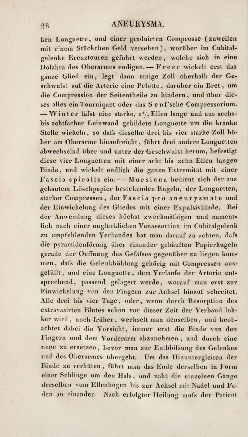 ken Longuette, und einer graduirten Compresse (zuweilen mit e:nem Stückchen Geld versehen), worüber im Cubital- gelenke Kreuztouren geführt werden, welche sich in eine Dolabra des Oberarmes endigen.— Freer wickelt erst das ganze Glied ein, legt dann einige Zoll oberhalb der Ge¬ schwulst auf die Arterie eine Pelotte, darüber ein Bret, um die Compression der Seitentheile zu hindern , und über die¬ ses alles ein Tourniquet oder das S enf’sche Compressorium. — Winter läfst eine starke, i1/»Ellen lange und aus sechs- bis achtfacher Leinwand gebildete Longuette um die kranke Stelle wickeln, so dafs dieselbe drei bis vier starke Zoll hö¬ her am Oberarme hinaufreicht, führt drei andere Longuetten abwechselnd über und unter der Geschwulst herum, befestigt diese vier Longuetten mit einer acht bis zehn Ellen langen Binde, und wickelt endlich die ganze Extremität mit einer Fascia spiralis ein.— Mur sin na bedient sich der aus gekautem Löschpapier bestehenden Kugeln, der Longuetten, starker Compressen, der Fascia pro aneurysmate und der Einwickelung des Gliedes mit einer Expulsivbinde. Bei der Anwendung dieses höchst zweckmäfsigen und nament¬ lich nach einer unglücklichen Yenaesection im Cubitalgelenk zu empfehlenden Verbandes hat man darauf zu achten, dafs die pyramidenförmig über einander gehäuften Papierkugeln gerade der Oeffhung des Gefäfses gegenüber zu liegen kom¬ men, dafs die Gelenkhöhlung gehörig mit Compressen aus¬ gefüllt, und eine Longuette, dem Verlaufe der Arterie ent¬ sprechend, passend gelagert wrerde, w orauf man erst zur Einwickelung von den Fingern zur Achsel hinauf schreitet. Alle drei bis vier Tage, oder, wenn durch Resorption des extravasirten Blutes schon vor dieser Zeit der Verband lok- ker wird , noch früher, wechselt man denselben, und beob¬ achtet dabei die Vorsicht, immer erst die Binde von den Fingern und dem Vorderarm abzunehmen , und durch eine neue zu ersetzen, bevor man zur Entblöfsung des Gelenkes und des Oberarmes übergeht. Um das Hinuntergleiten der Binde zu verhüten, führt man das Ende derselben in Form einer Schlinge um den Hals, und näht die einzelnen Gänge derselben vom Ellenbogen bis zur Achsel mit Nadel und Fa¬ den an einander. Nach erfolgter Heilung raufs der Patient
