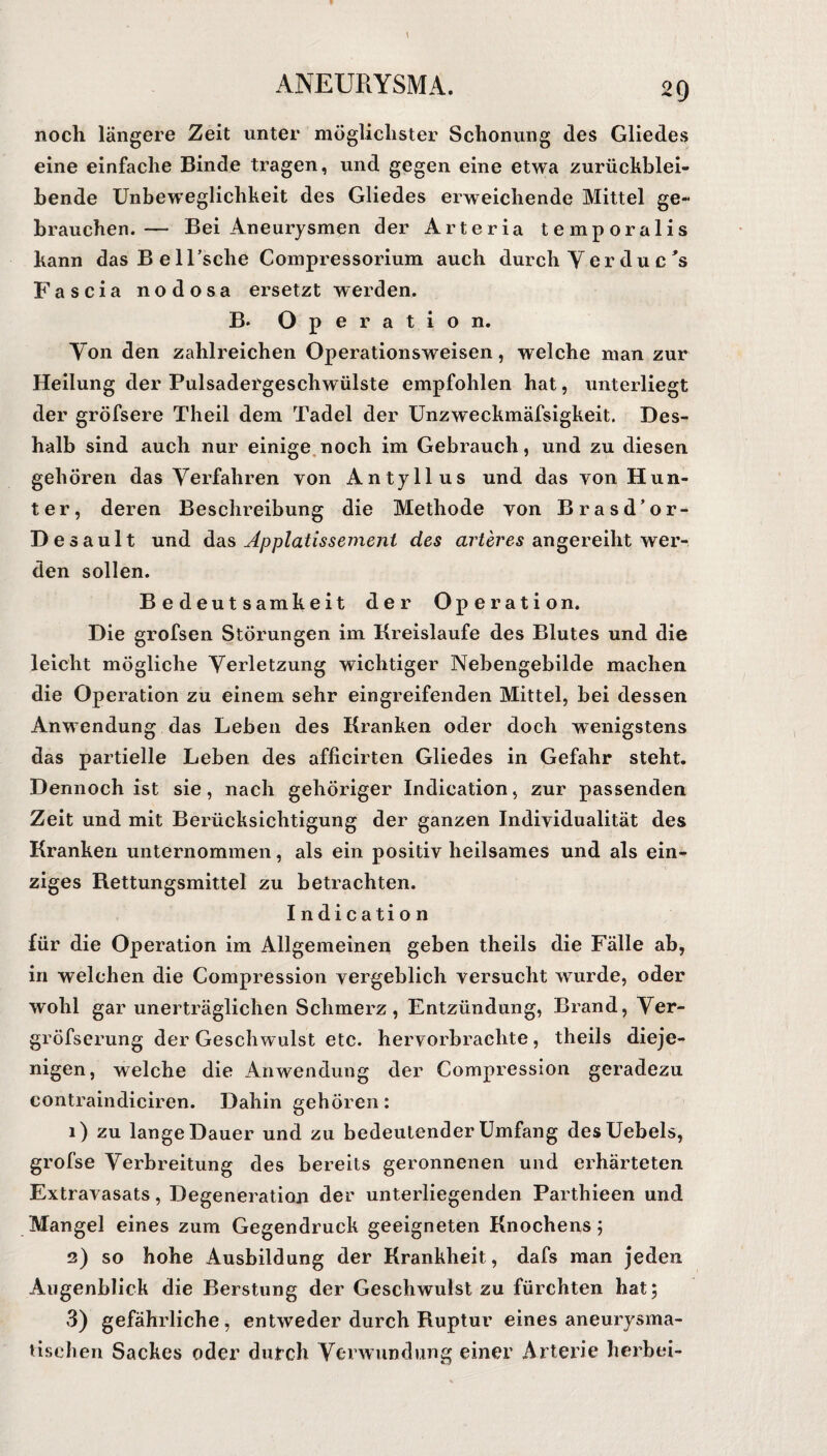 noch längere Zeit unter möglichster Schonung des Gliedes eine einfache Binde tragen, und gegen eine etwa zurückblei¬ bende Unbeweglichkeit des Gliedes erweichende Mittel ge¬ brauchen.— Bei Aneurysmen der Arteria temporalis kann dasBelTsche Compressorium auch durch Ver du c 's Fascia nodosa ersetzt werden. B* Operation. Von den zahlreichen Operationsweisen, welche man zur Heilung der Pulsadergeschwülste empfohlen hat, unterliegt der gröfsere Theil dem Tadel der Unzweckmäfsigkeit. Des¬ halb sind auch nur einige noch im Gebrauch, und zu diesen gehören das Verfahren von Antyllus und das von Hun¬ ter, deren Beschreibung die Methode von Brasd’or- Desault und das Applatissement des arteres angereiht wer¬ den sollen. Bedeutsamkeit der Operation. Die grofsen Störungen im Kreisläufe des Blutes und die leicht mögliche Verletzung wichtiger Nebengebilde machen die Operation zu einem sehr eingreifenden Mittel, bei dessen Anwendung das Leben des Kranken oder doch wenigstens das partielle Leben des afficirten Gliedes in Gefahr steht. Dennoch ist sie, nach gehöriger Indication, zur passenden Zeit und mit Berücksichtigung der ganzen Individualität des Kranken unternommen, als ein positiv heilsames und als ein¬ ziges Rettungsmittel zu betrachten. Indication für die Operation im Allgemeinen geben theils die Fälle ab, in welchen die Compression vergeblich versucht wurde, oder wohl gar unerträglichen Schmerz, Entzündung, Brand, Ver- gröfserung der Geschwulst etc. hervorbrachte, theils dieje¬ nigen, welche die Anwendung der Compression geradezu contraindiciren. Dahin gehören: 1) zu lange Dauer und zu bedeutender Umfang desUebels, grofse Verbreitung des bereits geronnenen und erhärteten Extravasats, Degeneration der unterliegenden Parthieen und Mangel eines zum Gegendruck geeigneten Knochens; 2) so hohe Ausbildung der Krankheit, dafs man jeden Augenblick die Berstung der Geschwulst zu fürchten hat; 3) gefährliche, entweder durch Ruptur eines aneurysma¬ tischen Sackes oder durch Verwundung einer Arterie herbei-
